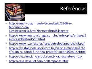 Referências
• http://emdiv.org/mundo/tecnologia/2206-o-
fenomeno-da-
luminescencia.html?format=html&lang=pt
• http://www.newtoncbraga.com.br/index.php/artigos/5
4-dicas/3690-art510.html
• http://www.rc.unesp.br/igce/petrologia/nardy/n9.pdf
• http://revistaescola.abril.com.br/ciencias/fundamento
s/quimica-como-funciona-protetor-solar-450802.shtml
• http://chc.cienciahoje.uol.com.br/ao-acender-a-luz/
• http://casa.hsw.uol.com.br/lampadas.htm
 