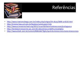 Referências
• http://www.newtoncbraga.com.br/index.php/artigos/54-dicas/3690-art510.html
• http://ciencia.hsw.uol.com.br/bastoes-luminosos1.htm
• http://www.scienceinschool.org/2011/issue19/chemiluminescence/portuguese
• http://tendaluminescente.wix.com/tendaluminescente#!curiosidades
• http://www.ebah.com.br/content/ABAAAA7YgAL/quimiluminescencia-bioluminescencia
 