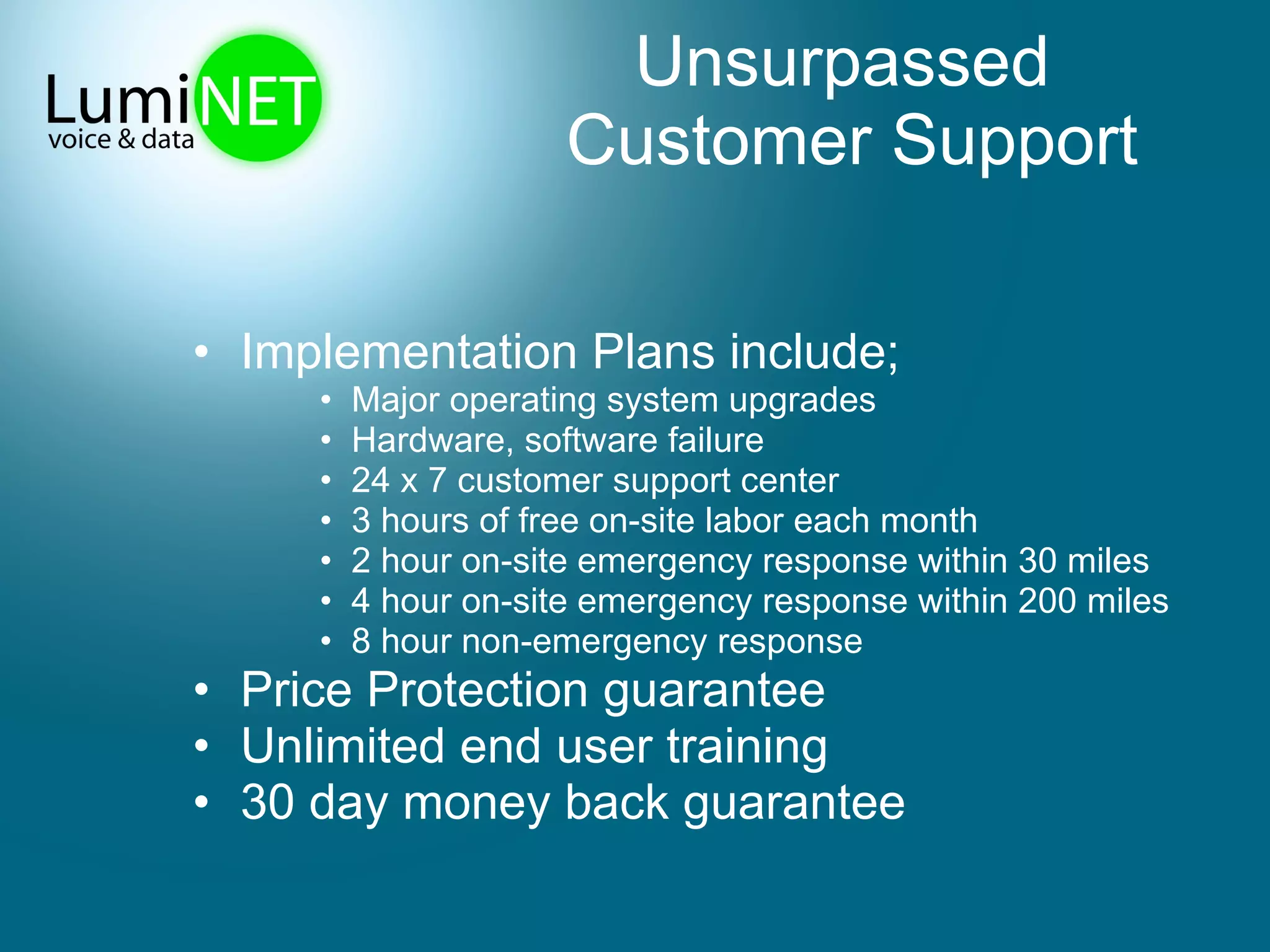 Unsurpassed  Customer Support Implementation Plans include; Major operating system upgrades  Hardware, software failure 24 x 7 customer support center 3 hours of free on-site labor each month 2 hour on-site emergency response within 30 miles 4 hour on-site emergency response within 200 miles 8 hour non-emergency response Price Protection guarantee Unlimited end user training 30 day money back guarantee 