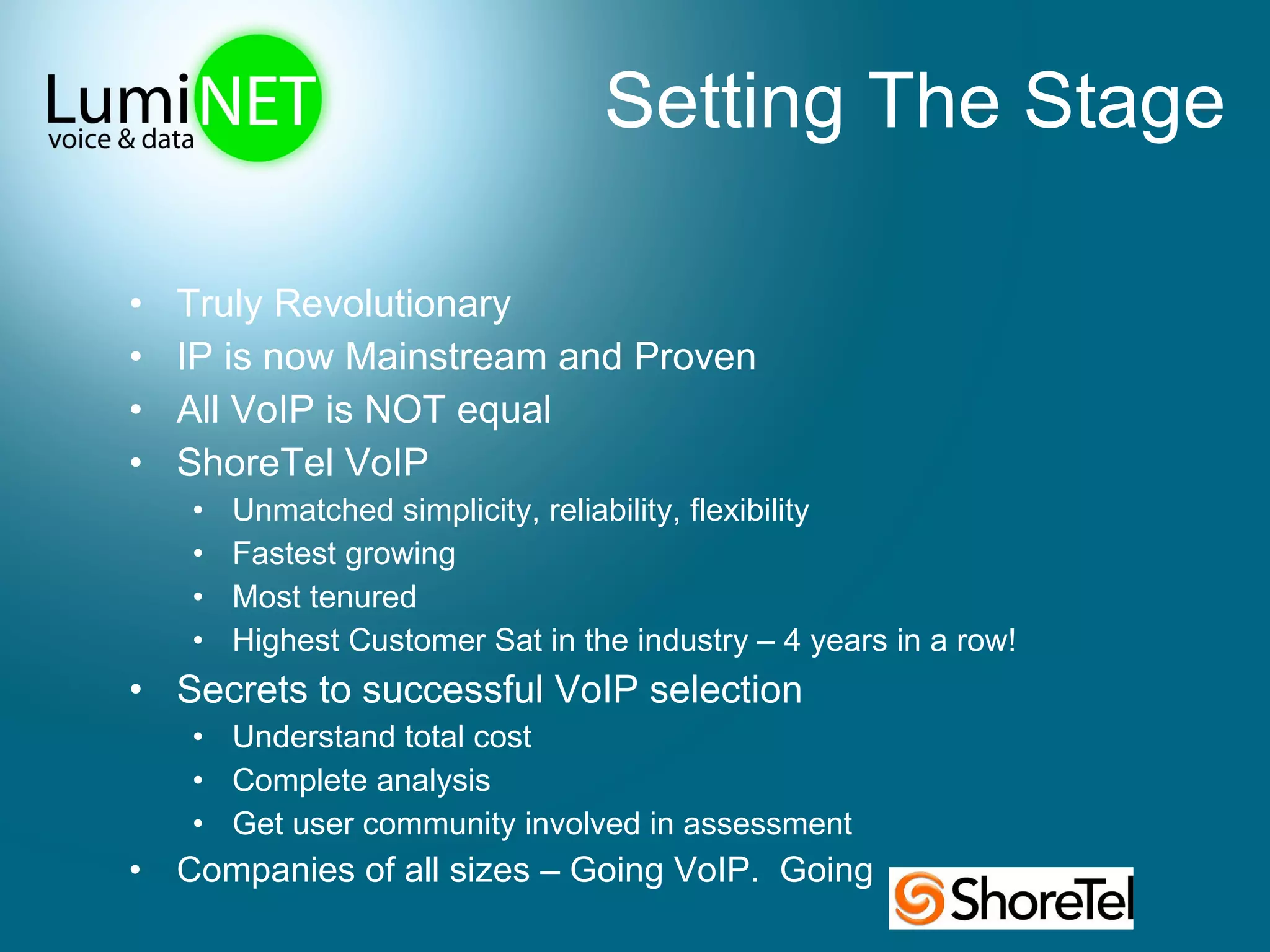 Setting The Stage Truly Revolutionary IP is now Mainstream and Proven All VoIP is NOT equal ShoreTel VoIP Unmatched simplicity, reliability, flexibility Fastest growing Most tenured Highest Customer Sat in the industry – 4 years in a row! Secrets to successful VoIP selection Understand total cost Complete analysis Get user community involved in assessment Companies of all sizes – Going VoIP.  Going  