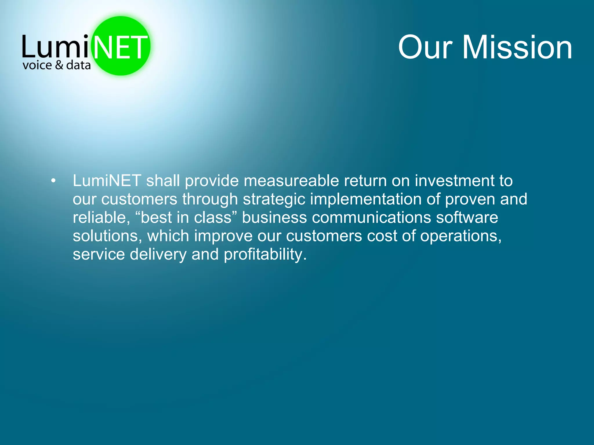 Our Mission LumiNET shall provide measureable return on investment to our customers through strategic implementation of proven and reliable, “best in class” business communications software solutions, which improve our customers cost of operations, service delivery and profitability. 