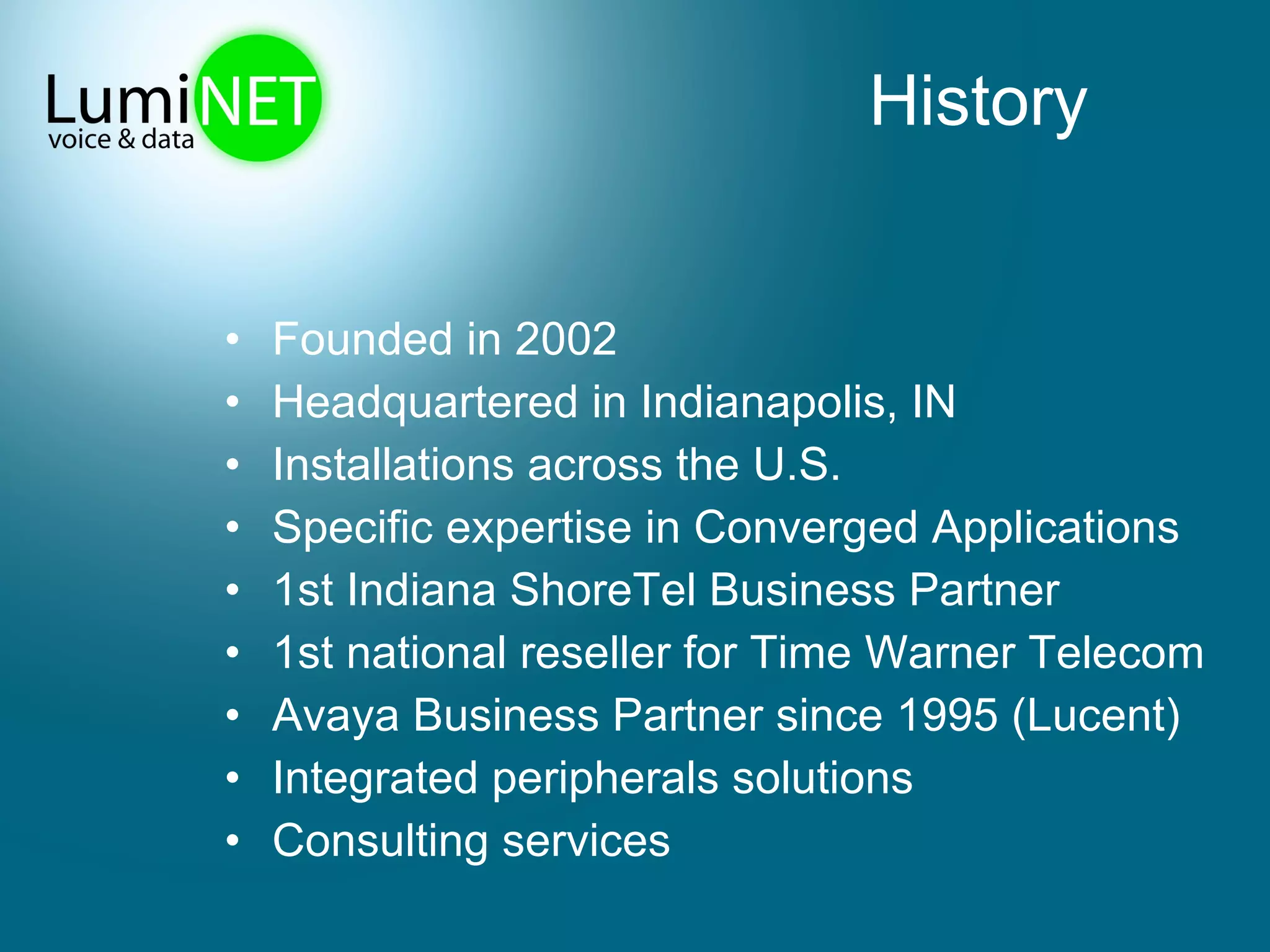 History Founded in 2002 Headquartered in Indianapolis, IN  Installations across the U.S. Specific expertise in Converged Applications 1st Indiana ShoreTel Business Partner 1st national reseller for Time Warner Telecom  Avaya Business Partner since 1995 (Lucent) Integrated peripherals solutions Consulting services 