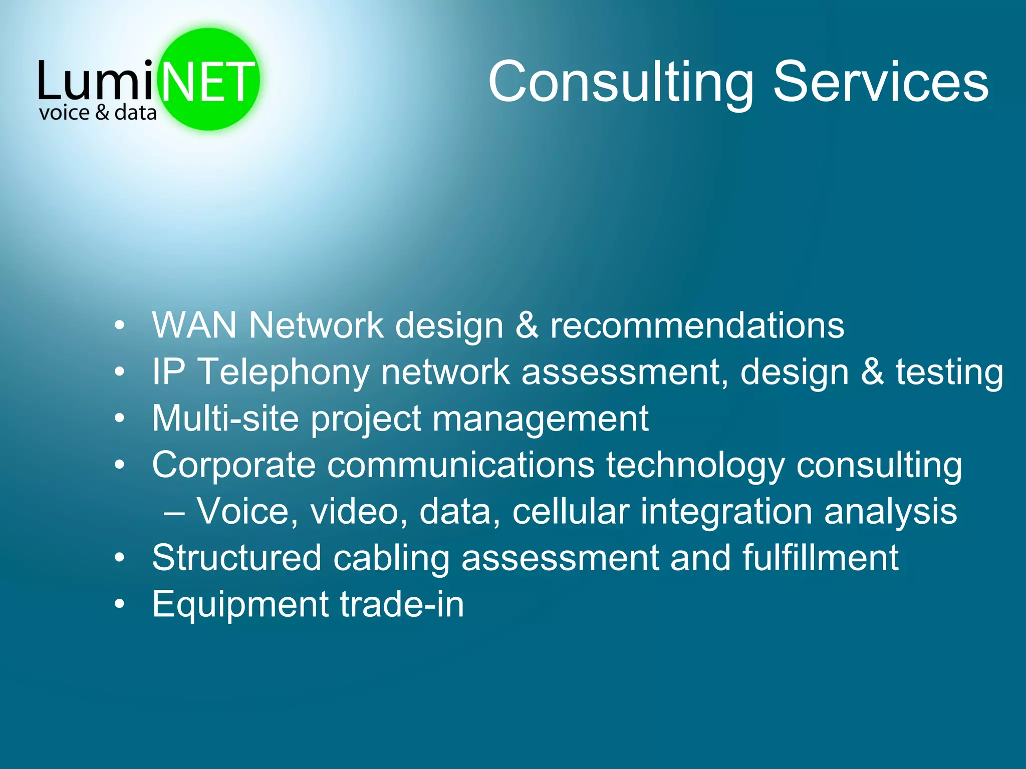 Consulting Services WAN Network design & recommendations IP Telephony network assessment, design & testing Multi-site project management Corporate communications technology consulting Voice, video, data, cellular integration analysis  Structured cabling assessment and fulfillment Equipment trade-in  