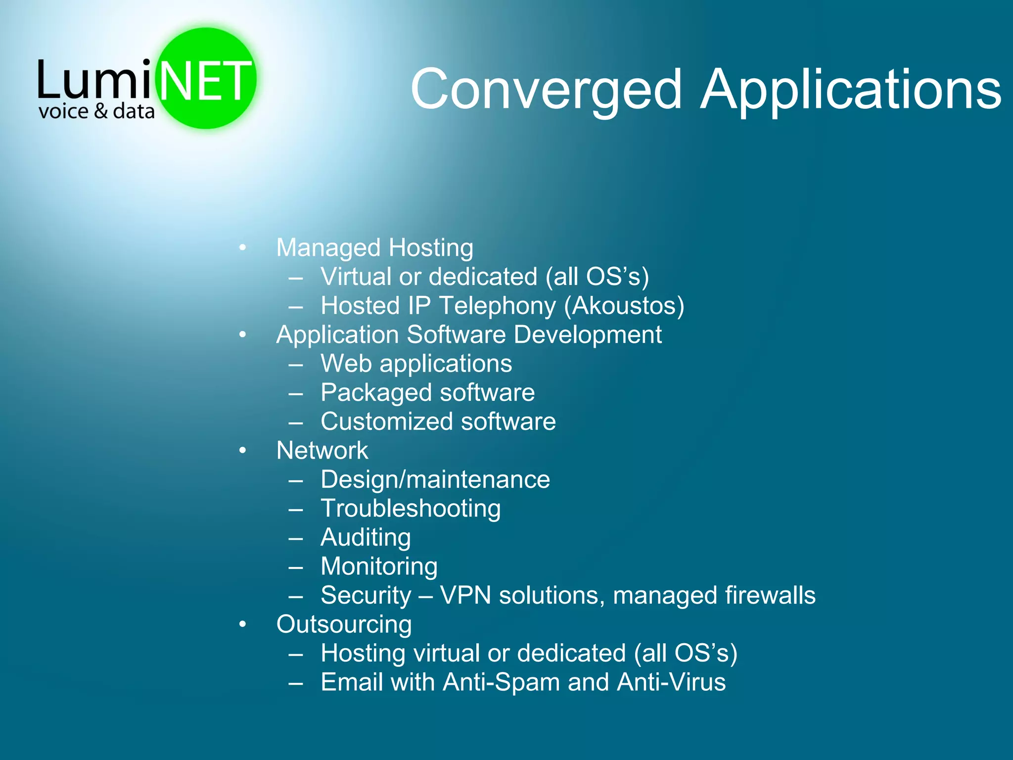 Converged Applications Managed Hosting Virtual or dedicated (all OS’s) Hosted IP Telephony (Akoustos) Application Software Development Web applications Packaged software Customized software Network Design/maintenance Troubleshooting Auditing Monitoring Security – VPN solutions, managed firewalls Outsourcing Hosting virtual or dedicated (all OS’s) Email with Anti-Spam and Anti-Virus 