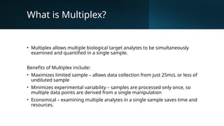 What is Multiplex?
• Multiplex allows multiple biological target analytes to be simultaneously
examined and quantified in a single sample.
Benefits of Multiplex include:
• Maximizes limited sample – allows data collection from just 25mcL or less of
undiluted sample
• Minimizes experimental variability – samples are processed only once, so
multiple data points are derived from a single manipulation
• Economical – examining multiple analytes in a single sample saves time and
resources.
 