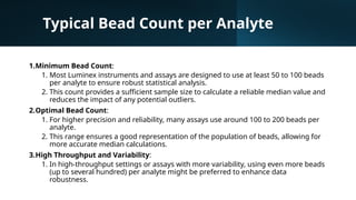 Typical Bead Count per Analyte
1.Minimum Bead Count:
1. Most Luminex instruments and assays are designed to use at least 50 to 100 beads
per analyte to ensure robust statistical analysis.
2. This count provides a sufficient sample size to calculate a reliable median value and
reduces the impact of any potential outliers.
2.Optimal Bead Count:
1. For higher precision and reliability, many assays use around 100 to 200 beads per
analyte.
2. This range ensures a good representation of the population of beads, allowing for
more accurate median calculations.
3.High Throughput and Variability:
1. In high-throughput settings or assays with more variability, using even more beads
(up to several hundred) per analyte might be preferred to enhance data
robustness.
 