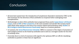Conclusion
• 60 years have passed since the introduction of complement-dependent cytotoxicity (CDC) as the
first technique for the detection of HLA antibodies in recipients before undergoing renal
transplantation.
• Methodologies to detect HLA antibodies have progressed from purely target donor cell-based
assays, such as CDC or flow cytometry to the more sensitive and specific HLA protein-based
solid-phase assay systems in the form of an enzyme-linked immunosorbent assay (ELISA) or
HLA antigen-coated fluorescence bead assay based on a Luminex platform.
• In Luminex, the mean fluorescence intensity (MFI) is a measure of the degree of saturation of
total antigens present on the beads by antibodies and is used as a surrogate marker for the level
of antibody titres.
• Currently, there is a lack of consensus with regard to the optimum MFI cut-offs for classifying
antibodies as positive or those that are significant.
 