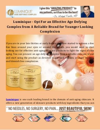 Luminique - Opt For an Effective Age Defying
Complex from A Reliable Brand for Younger Looking
Complexion
If you are in your late thirties or early forties and have started to witness a few
fine lines around your eyes or around the mouth, you would need to start
looking out for effective anti-aging skincare products to fight the signs of skin
aging. You can procure an age-defying complex from a reliable skincare brand
and start using the product as directed to get back radiant, younger looking,
and blemish free complexion.
Luminique is one such leading brand in the domain of anti-aging skincare. It
offers a new generation of skincare products with key ingredients that you can
 