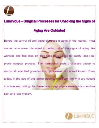 Luminique - Surgical Processes for Checking the Signs of
Aging Are Outdated
Before the arrival of anti-aging skincare creams in the market, most
women who were interested in getting rid of the signs of aging like
wrinkles and fine lines on their face used to go for painful and risk-
prone surgical process. The harm that such processes cause to
almost all who had gone for such processes is too well known. Even
today, in the age of anti-aging creams, many women who are caught
in a time warp still go for these risky surgical processes only to endure
pain and lose money.
 