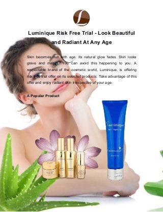 Luminique Risk Free Trial - Look Beautiful
and Radiant At Any Age
Skin becomes dull with age. Its natural glow fades. Skin looks
grave and mature. You can avoid this happening to you. A
respectable brand of the cosmetic world, Luminique, is offering
risk free trial offer on its selected products. Take advantage of this
offer and enjoy radiant skin irrespective of your age.
A Popular Product
 