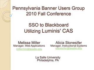 Pennsylvania Banner Users Group
     2010 Fall Conference

          SSO to Blackboard
        Utilizing Luminis' CAS

   Melissa Miller               Alicia Stonesifer
Manager, Web Applications   Manager, Instructional Systems
 millermm@lasalle.edu          stonesifer@lasalle.edu


                 La Salle University
                  Philadelphia, PA
 
