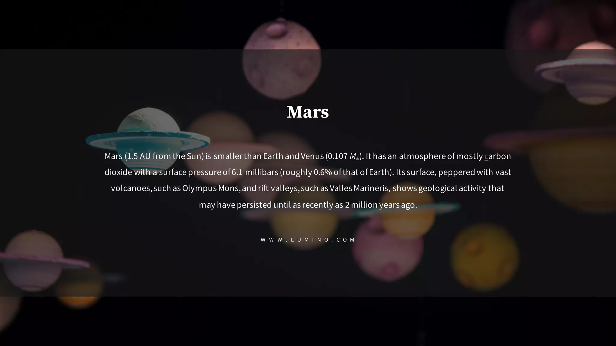 Mars
Mars (1.5 AU from theSun)is smaller than Earth and Venus (0.107 M⊕). It has an atmosphereofmostly carbon
dioxide with a surfacepressureof6.1 millibars (roughly 0.6% ofthat ofEarth). Its surface, peppered with vast
volcanoes,such as Olympus Mons,and rift valleys,such asValles Marineris, shows geological activity that
may havepersisted until as recently as 2million years ago.
W W W . L U M I N O . C O M
 