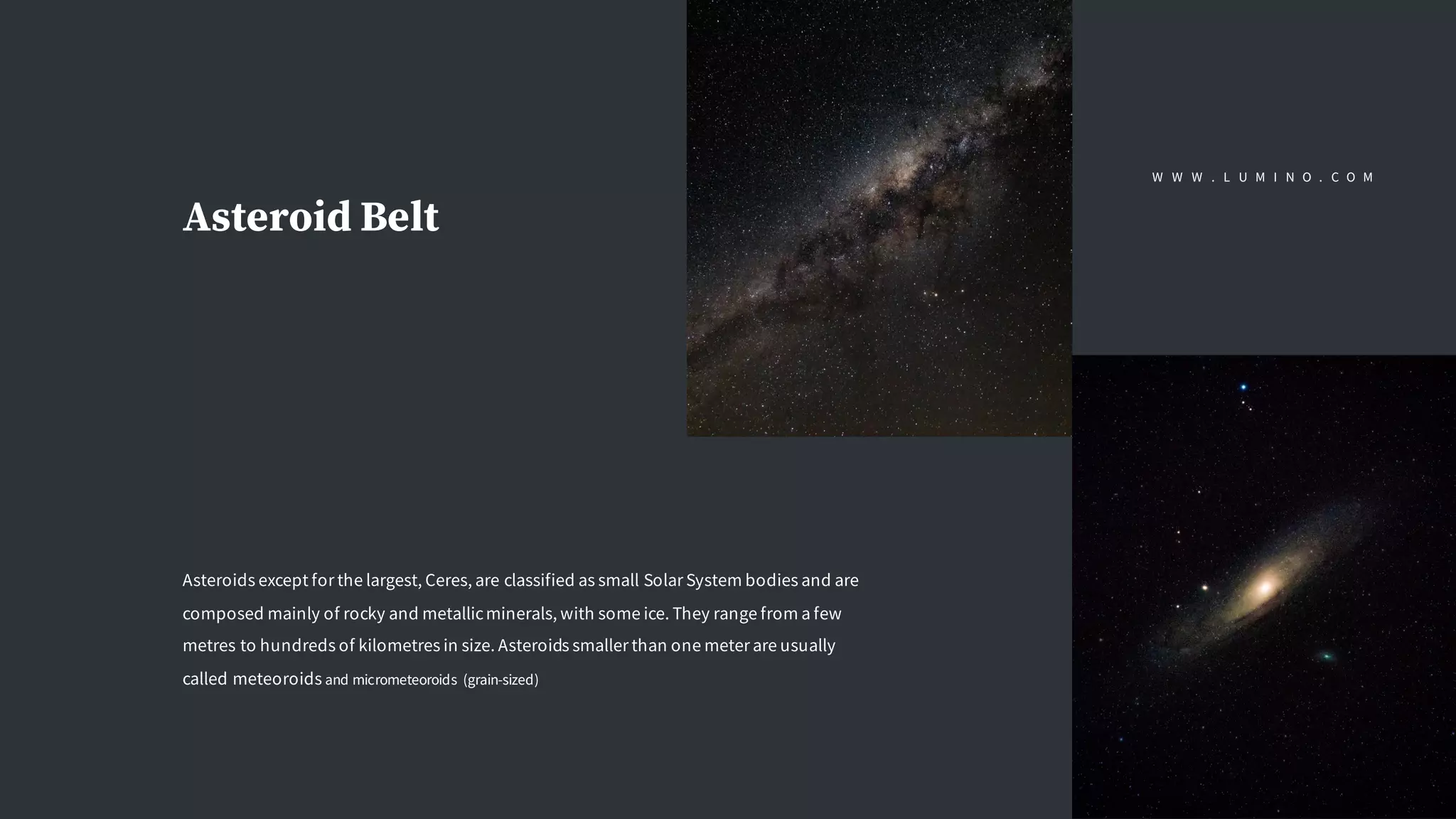 Asteroid Belt
Asteroids except for the largest, Ceres, are classified as small Solar System bodies and are
composed mainly of rocky and metallicminerals, with some ice. They range from a few
metres to hundreds of kilometres in size. Asteroids smaller than one meter are usually
called meteoroids and micrometeoroids (grain-sized)
W W W . L U M I N O . C O M
 