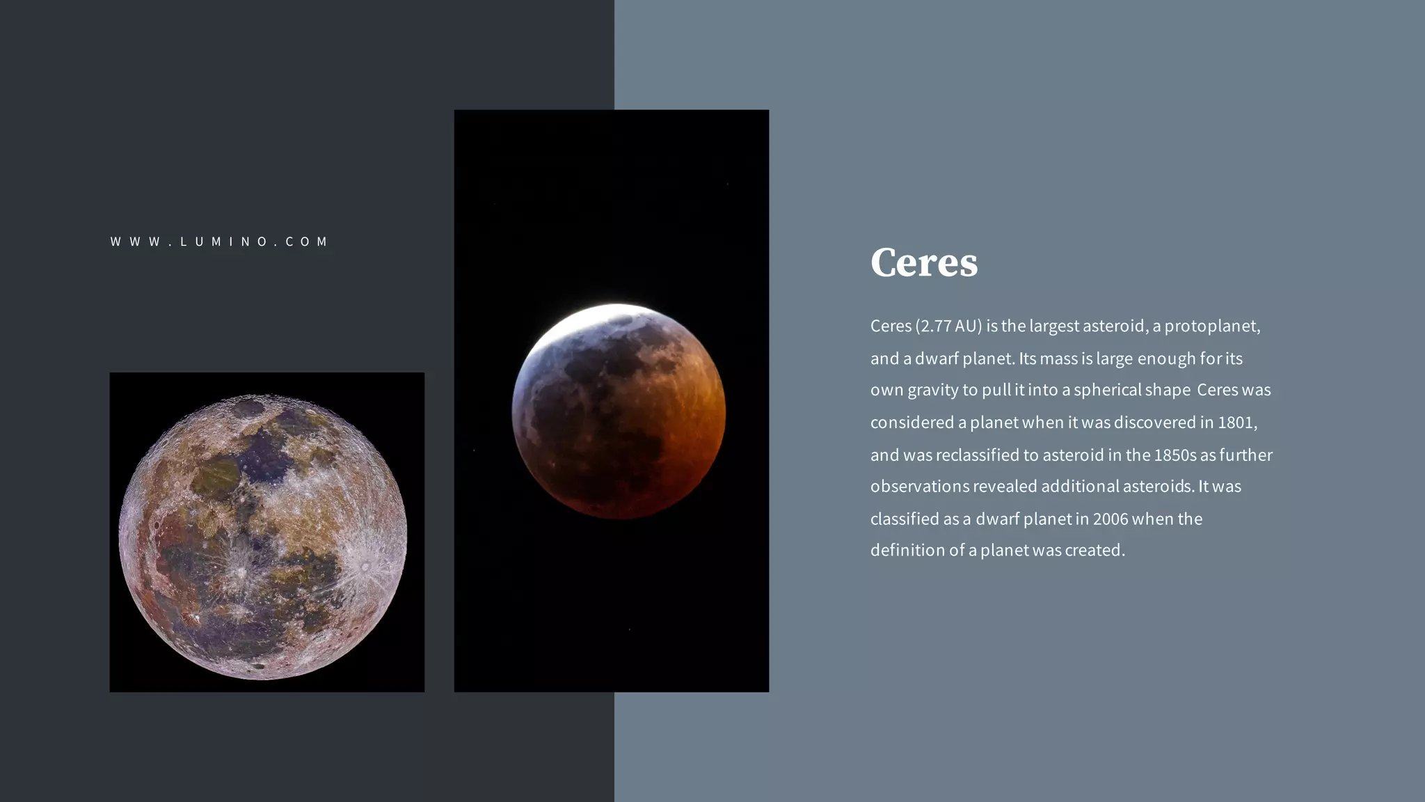 Ceres (2.77 AU) is the largest asteroid, a protoplanet,
and a dwarf planet. Its mass is large enough for its
own gravity to pull it into a spherical shape Ceres was
considered a planet when it was discovered in 1801,
and was reclassified to asteroid in the 1850s as further
observations revealed additional asteroids. It was
classified as a dwarf planet in 2006 when the
definition of a planet was created.
Ceres
W W W . L U M I N O . C O M
 