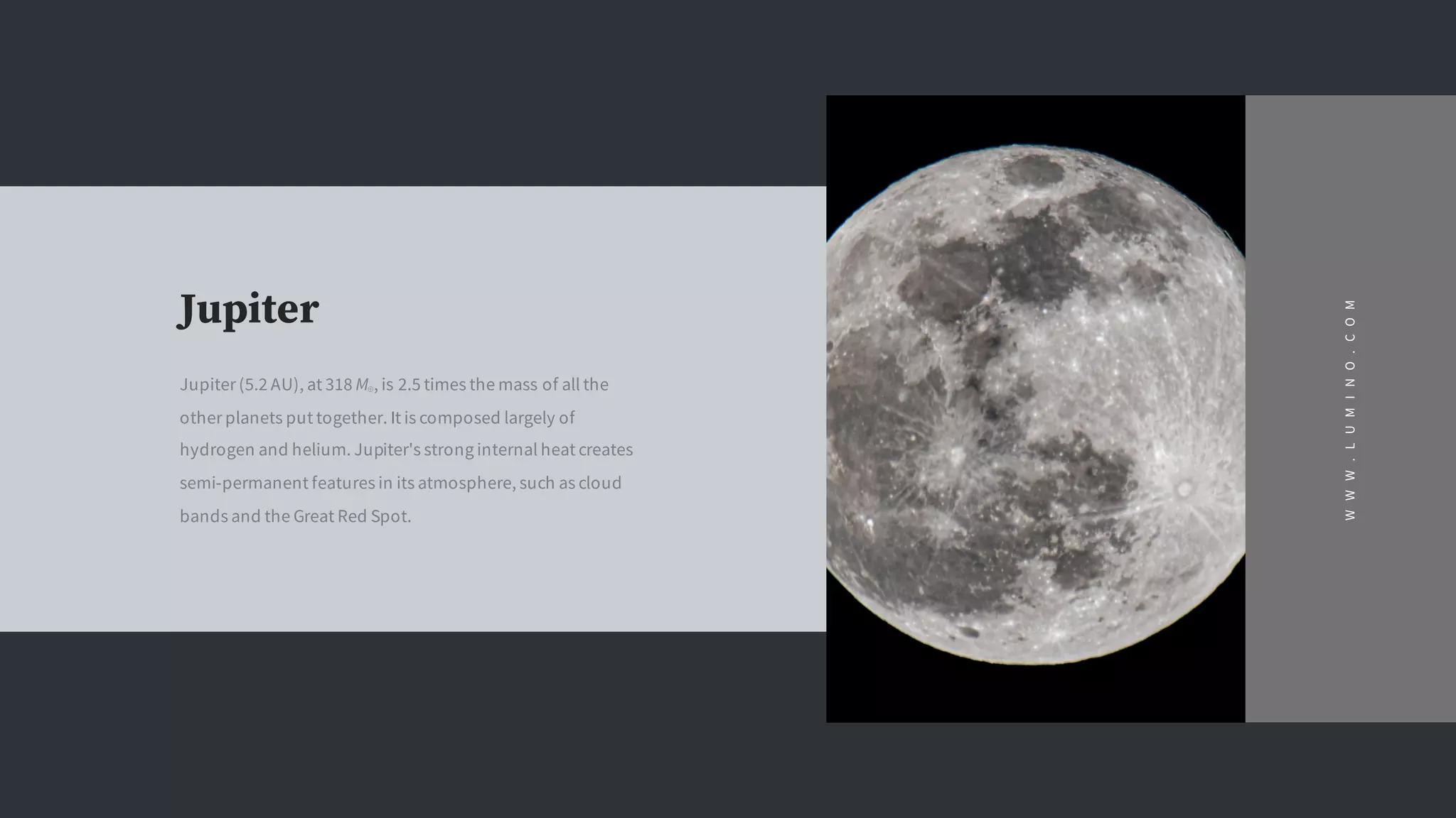 Jupiter
Jupiter (5.2 AU), at 318 M⊕, is 2.5 times the mass of all the
other planets put together. It is composed largely of
hydrogen and helium. Jupiter's strong internal heat creates
semi-permanent features in its atmosphere, such as cloud
bands and the Great Red Spot.
WWW.LUMINO.COM
 