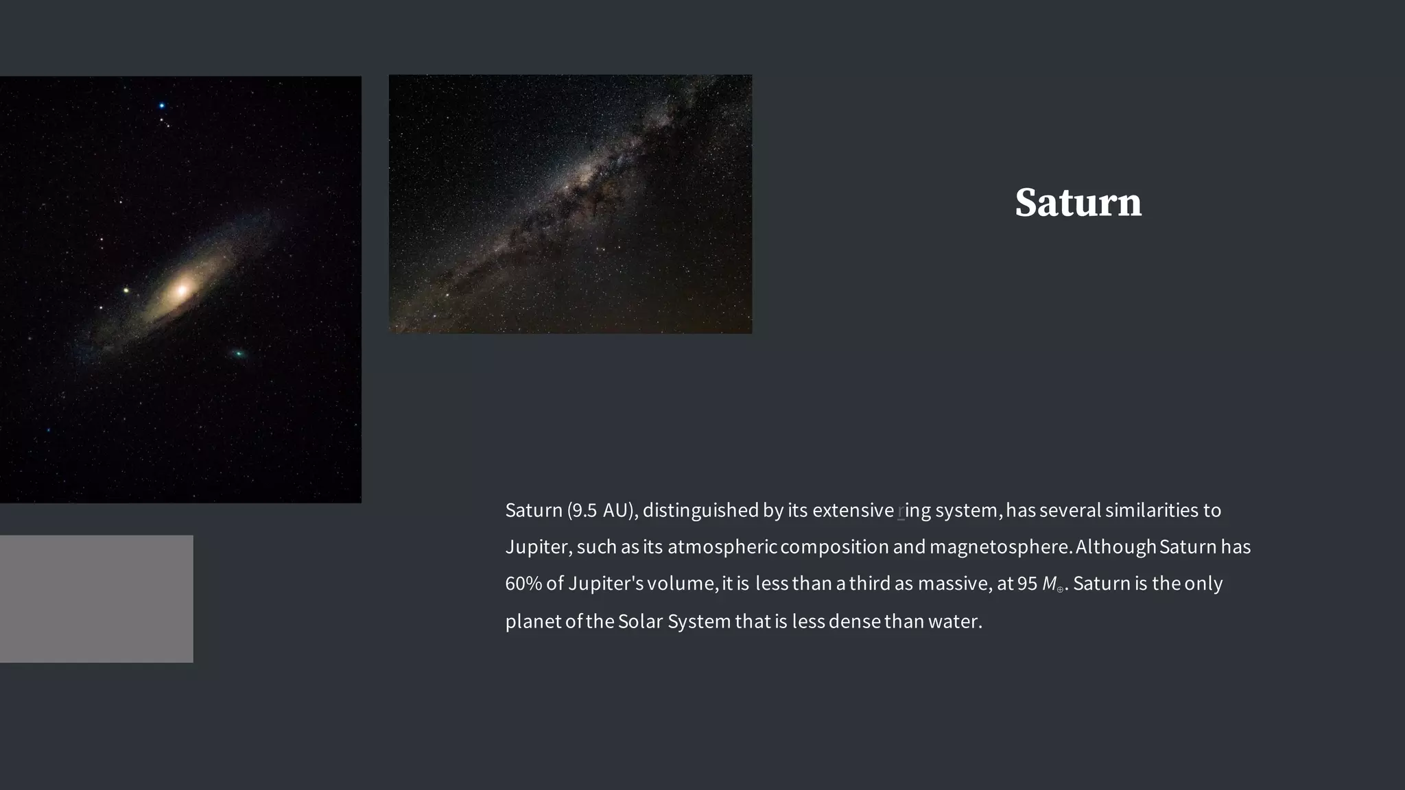 Saturn
Saturn (9.5 AU), distinguished by its extensivering system,has several similarities to
Jupiter, such as its atmosphericcomposition and magnetosphere.AlthoughSaturn has
60% of Jupiter's volume,it is less than athird as massive, at 95 M⊕. Saturn is theonly
planet oftheSolar System that is less densethan water.
 
