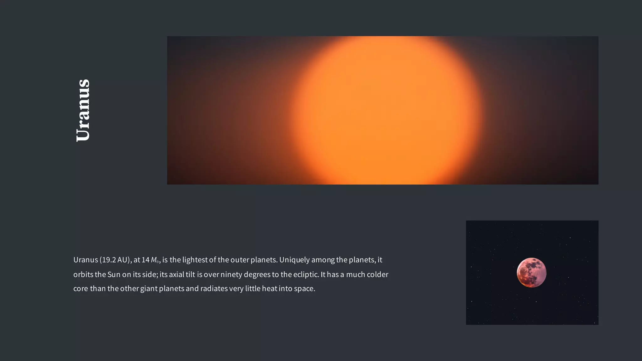 Uranus
Uranus (19.2 AU), at 14 M⊕, is the lightest of the outer planets. Uniquely among the planets, it
orbits the Sun on its side; its axial tilt is over ninety degrees to the ecliptic. It has a much colder
core than the other giant planets and radiates very little heat into space.
 