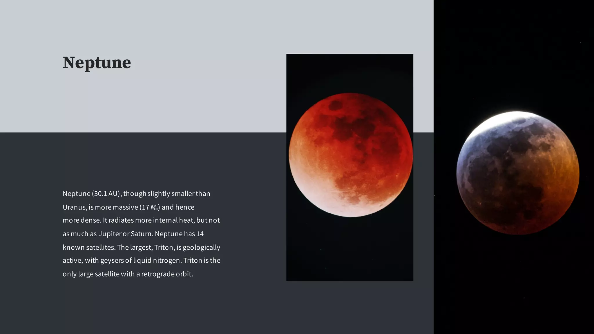 Neptune
Neptune (30.1 AU), thoughslightly smaller than
Uranus, is more massive (17 M⊕) and hence
more dense. It radiates more internal heat, but not
as much as Jupiter or Saturn. Neptune has 14
known satellites. The largest, Triton, is geologically
active, with geysers of liquid nitrogen. Triton is the
only large satellite with a retrograde orbit.
 
