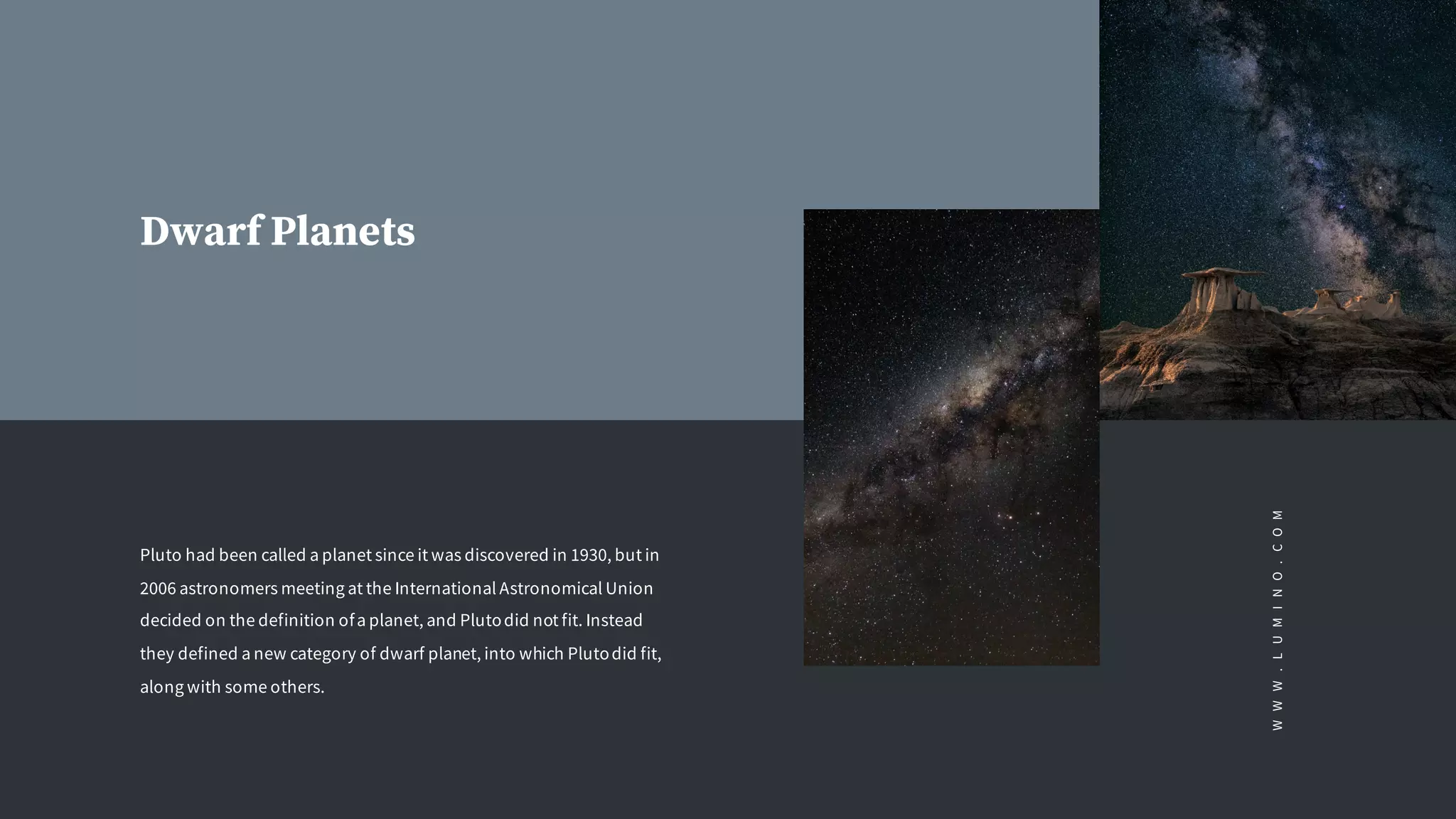Dwarf Planets
Pluto had been called a planet since it was discovered in 1930, but in
2006 astronomers meeting at the International Astronomical Union
decided on the definition ofa planet, and Plutodid not fit. Instead
they defined a new category of dwarf planet, into which Plutodid fit,
along with some others.
WWW.LUMINO.COM
 