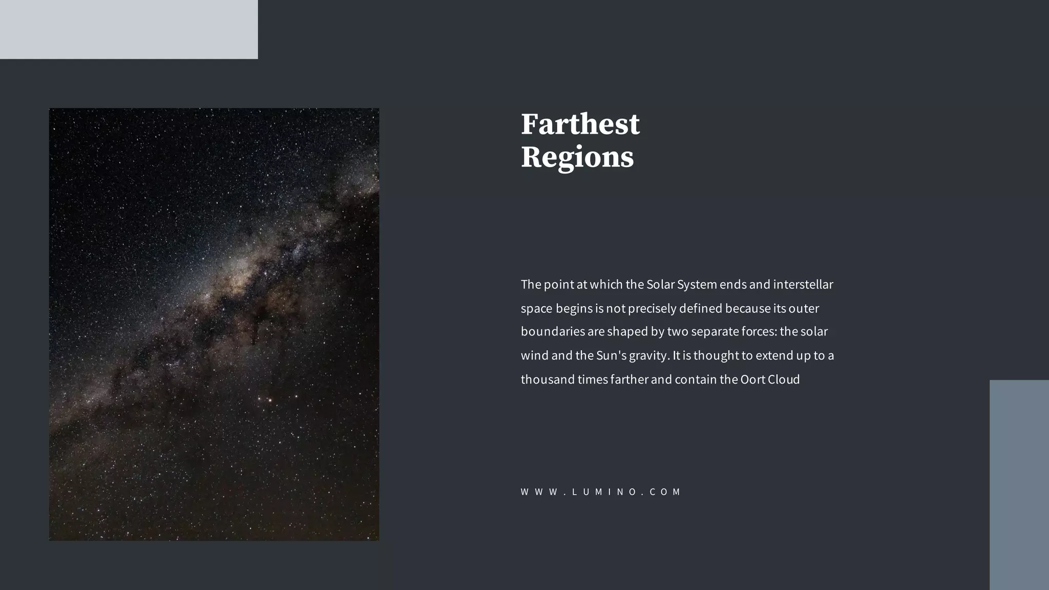 Farthest
Regions
The point at which the Solar System ends and interstellar
space begins is not precisely defined because its outer
boundaries are shaped by two separate forces: the solar
wind and the Sun's gravity. It is thought to extend up to a
thousand times farther and contain the Oort Cloud
W W W . L U M I N O . C O M
 