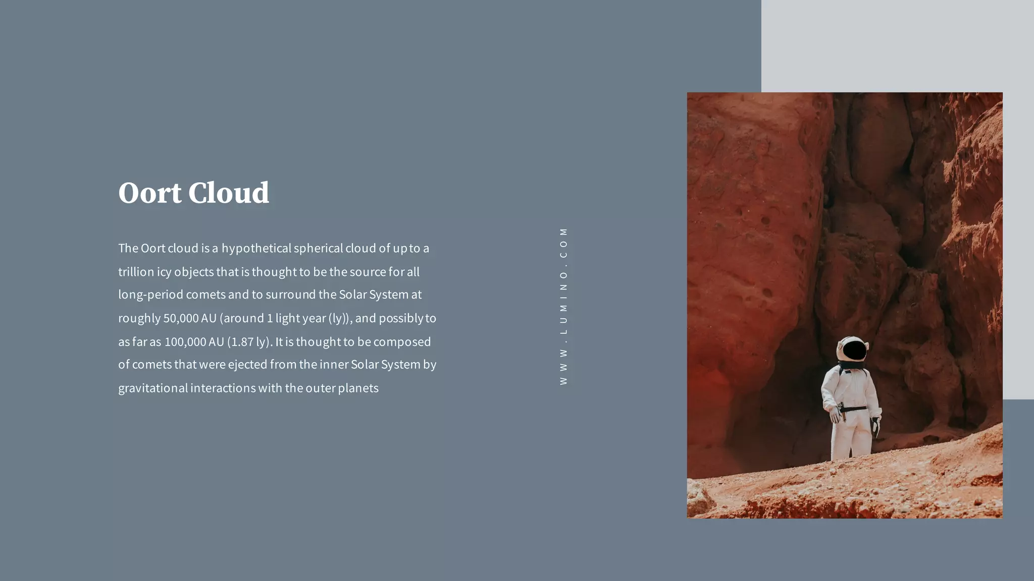 Oort Cloud
The Oort cloud is a hypothetical spherical cloud of upto a
trillion icy objects that is thought to be the source for all
long-period comets and to surround the Solar System at
roughly 50,000 AU (around 1 light year (ly)), and possiblyto
as far as 100,000 AU (1.87 ly). It is thought to be composed
of comets that were ejected from the inner Solar System by
gravitational interactions with the outer planets
WWW.LUMINO.COM
 