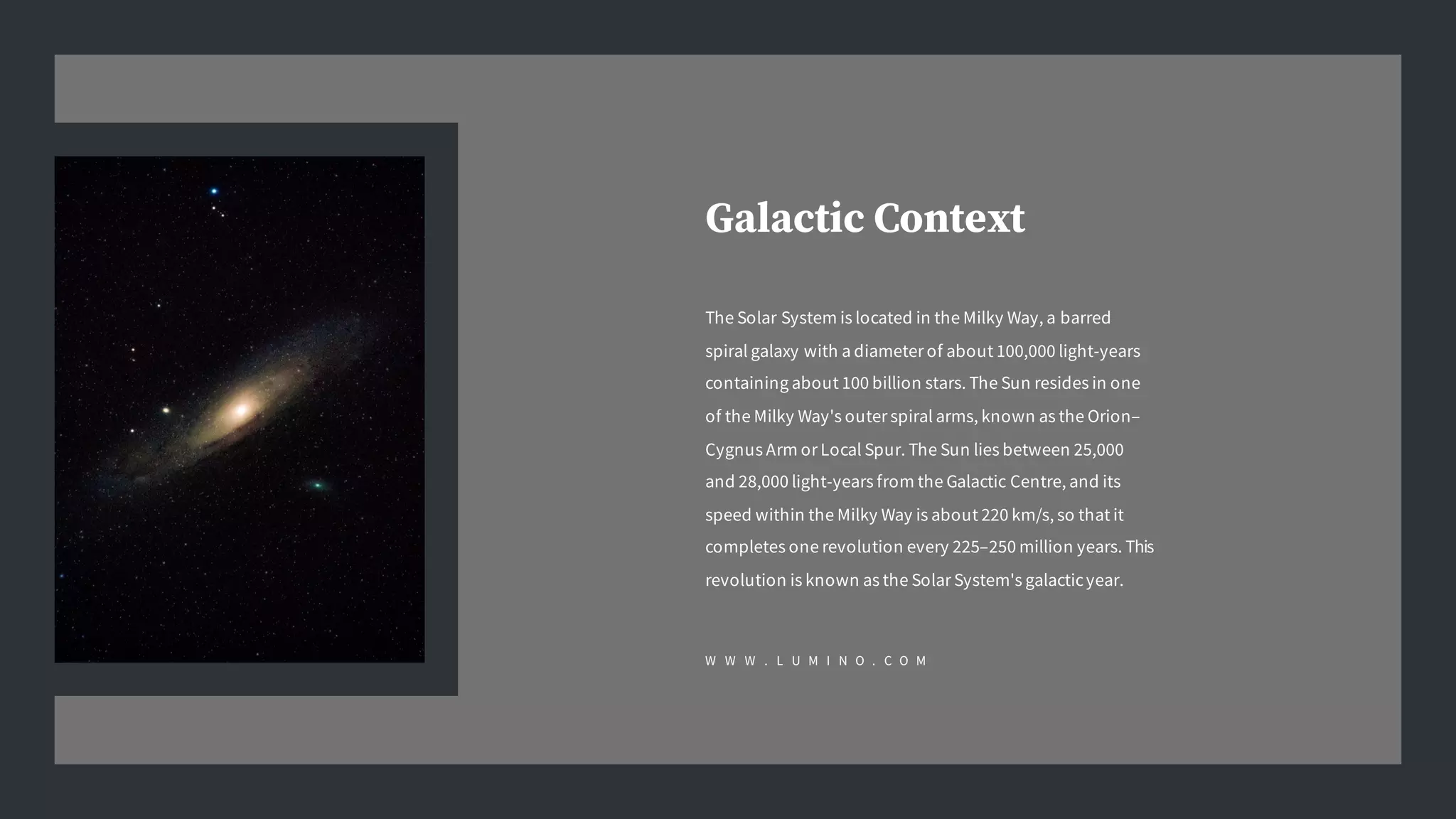 Galactic Context
The Solar System is located in the Milky Way, a barred
spiral galaxy with a diameter of about 100,000 light-years
containing about 100 billion stars. The Sun resides in one
of the Milky Way's outer spiral arms, known as the Orion–
Cygnus Arm or Local Spur. The Sun lies between 25,000
and 28,000 light-years from the Galactic Centre, and its
speed within the Milky Way is about 220 km/s, so that it
completes one revolution every 225–250 million years. This
revolution is known as the Solar System's galacticyear.
W W W . L U M I N O . C O M
 