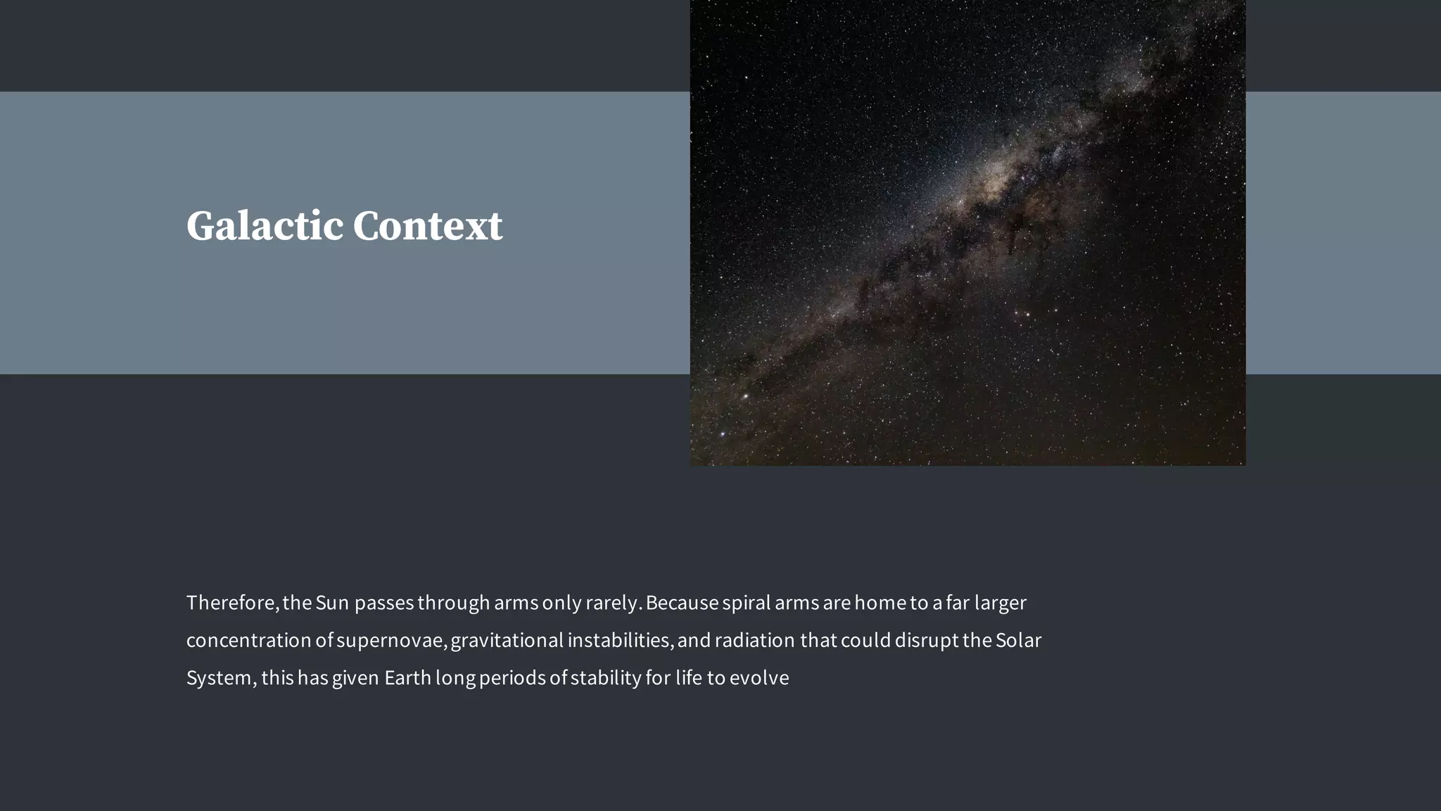 Therefore,theSun passes through arms only rarely.Becausespiral arms arehometo afar larger
concentration ofsupernovae,gravitational instabilities,and radiation that could disrupt theSolar
System, this has given Earth longperiods ofstability for life to evolve
Galactic Context
 