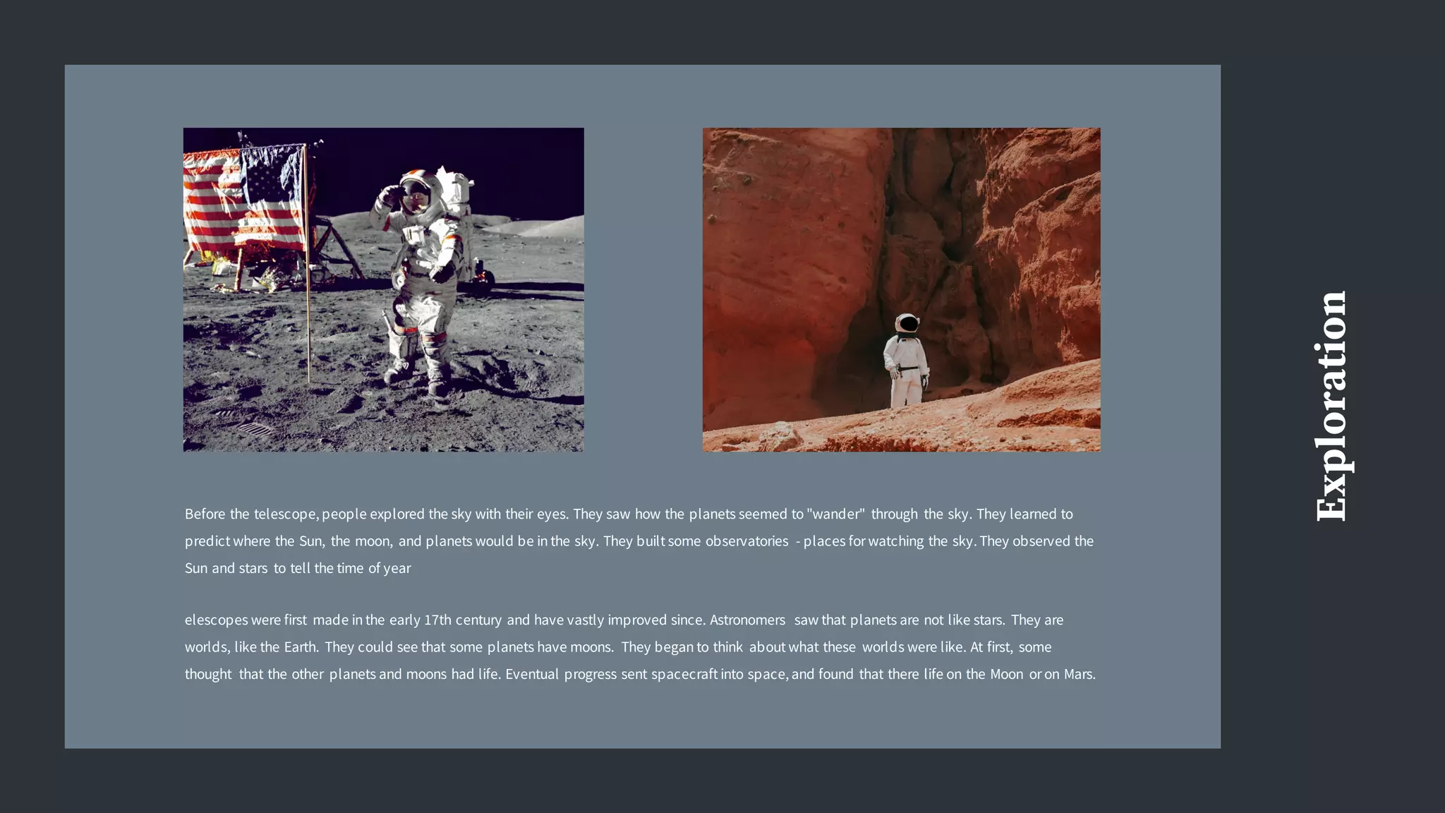 Exploration
Before the telescope, people explored the sky with their eyes. They saw how the planets seemed to "wander" through the sky. They learned to
predict where the Sun, the moon, and planets would be in the sky. They built some observatories - places for watching the sky. They observed the
Sun and stars to tell the time of year
elescopes were first made in the early 17th century and have vastly improved since. Astronomers saw that planets are not like stars. They are
worlds, like the Earth. They could see that some planets have moons. They began to think about what these worlds were like. At first, some
thought that the other planets and moons had life. Eventual progress sent spacecraft into space, and found that there life on the Moon or on Mars.
 