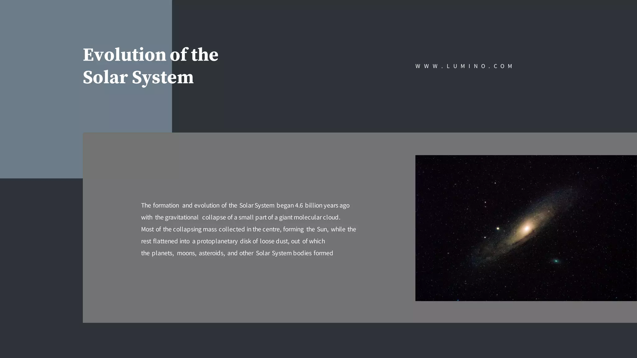 W W W . L U M I N O . C O M
Evolution of the
Solar System
The formation and evolution of the Solar System began 4.6 billion years ago
with the gravitational collapse of a small part of a giant molecular cloud.
Most of the collapsing mass collected in the centre, forming the Sun, while the
rest flattened into a protoplanetary disk of loose dust, out of which
the planets, moons, asteroids, and other Solar System bodies formed
 
