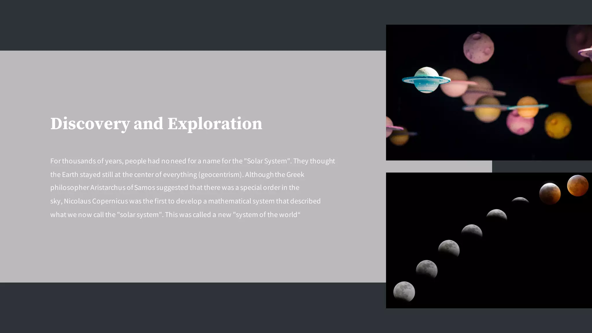Discovery and Exploration
For thousands of years, people had noneed for a name for the "Solar System". They thought
the Earth stayed still at the center of everything (geocentrism). Althoughthe Greek
philosopher Aristarchus ofSamos suggested that there was a special order in the
sky, Nicolaus Copernicus was the first to develop a mathematical system that described
what we now call the "solar system". This was called a new "system of the world“
 