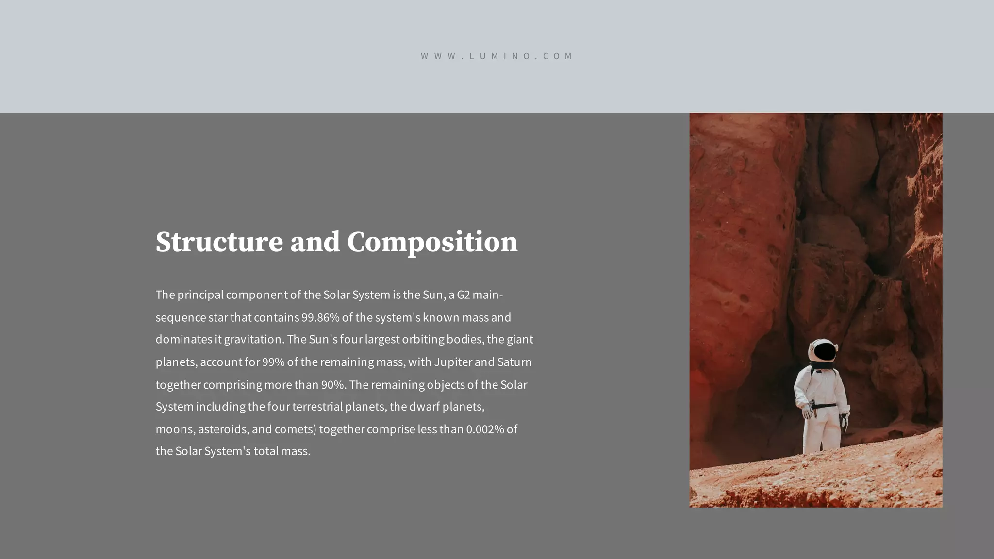 Structure and Composition
The principal component of the Solar System is the Sun, a G2 main-
sequence star that contains 99.86% of the system's known mass and
dominates it gravitation. The Sun's four largest orbiting bodies, the giant
planets, account for 99% of the remaining mass, with Jupiter and Saturn
together comprising more than 90%. The remaining objects of the Solar
System including the four terrestrial planets, the dwarf planets,
moons, asteroids, and comets) together comprise less than 0.002% of
the Solar System's total mass.
W W W . L U M I N O . C O M
 