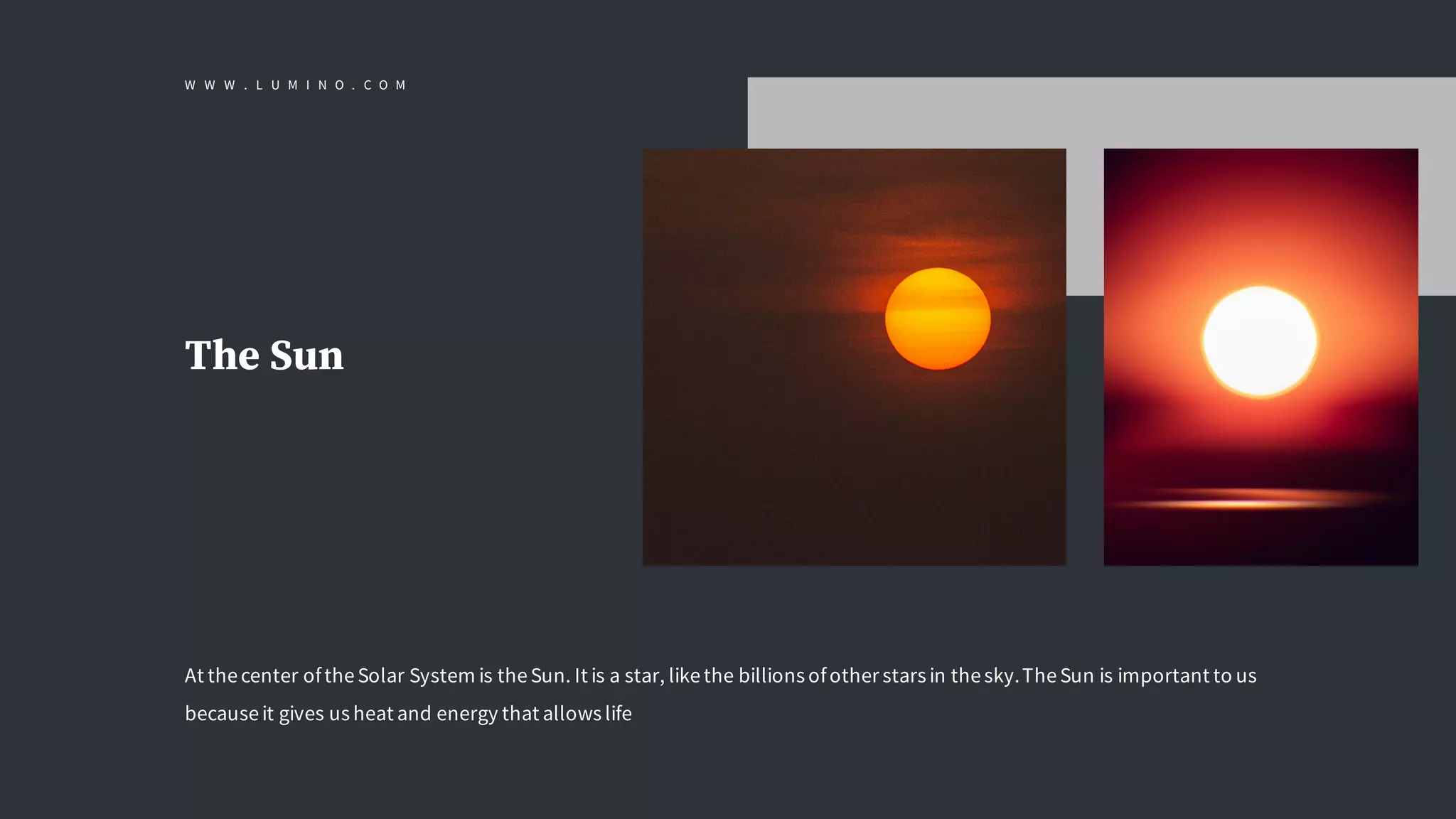 The Sun
At thecenter oftheSolar System is theSun. It is a star, likethe billions ofother stars in thesky.TheSun is important to us
becauseit gives us heat and energy that allows life
W W W . L U M I N O . C O M
 