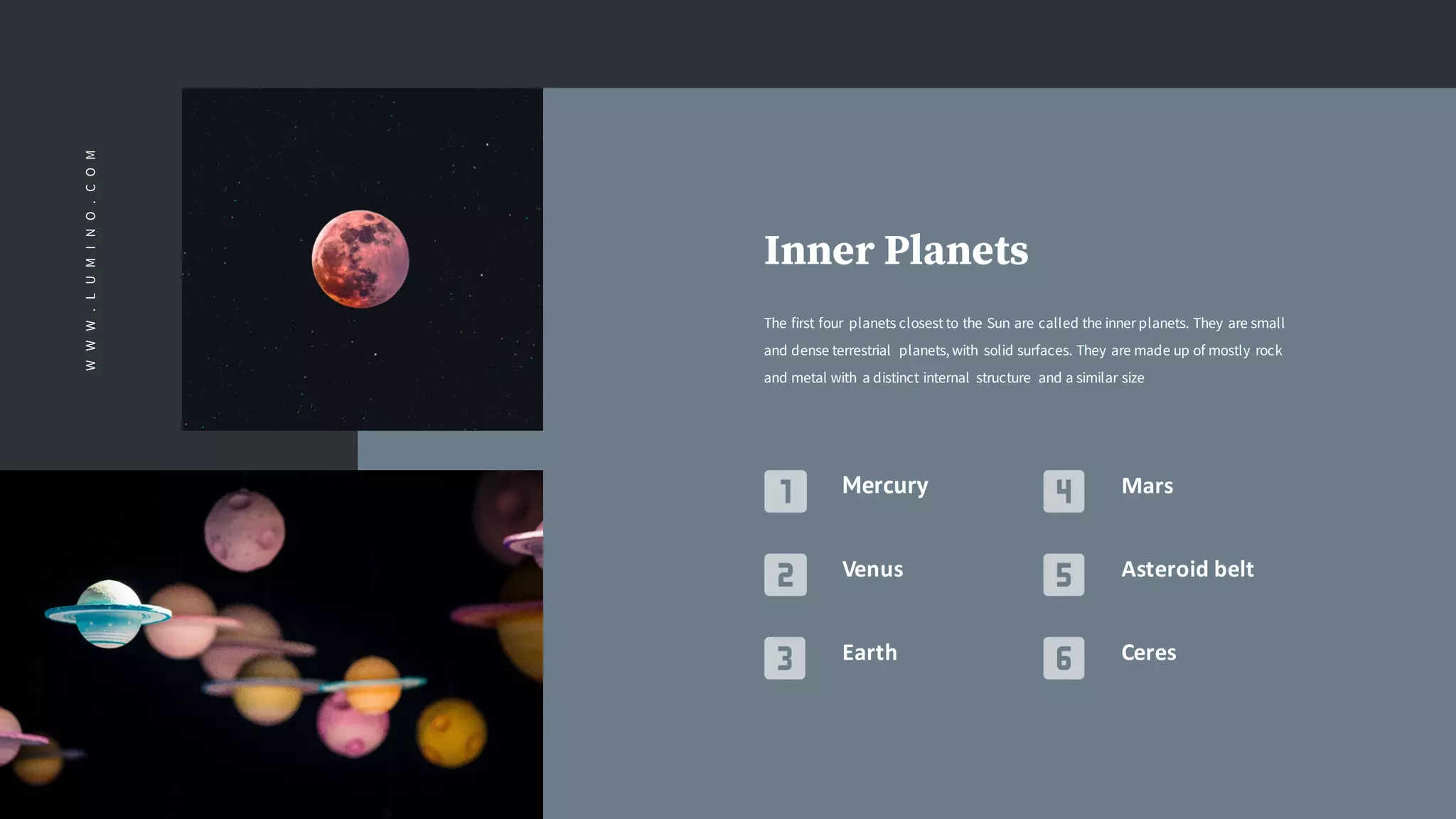 Inner Planets
The first four planets closest to the Sun are called the inner planets. They are small
and dense terrestrial planets, with solid surfaces. They are made up of mostly rock
and metal with a distinct internal structure and a similar size
Mercury
Venus
Earth
Mars
Asteroid	belt
Ceres
WWW.LUMINO.COM
 