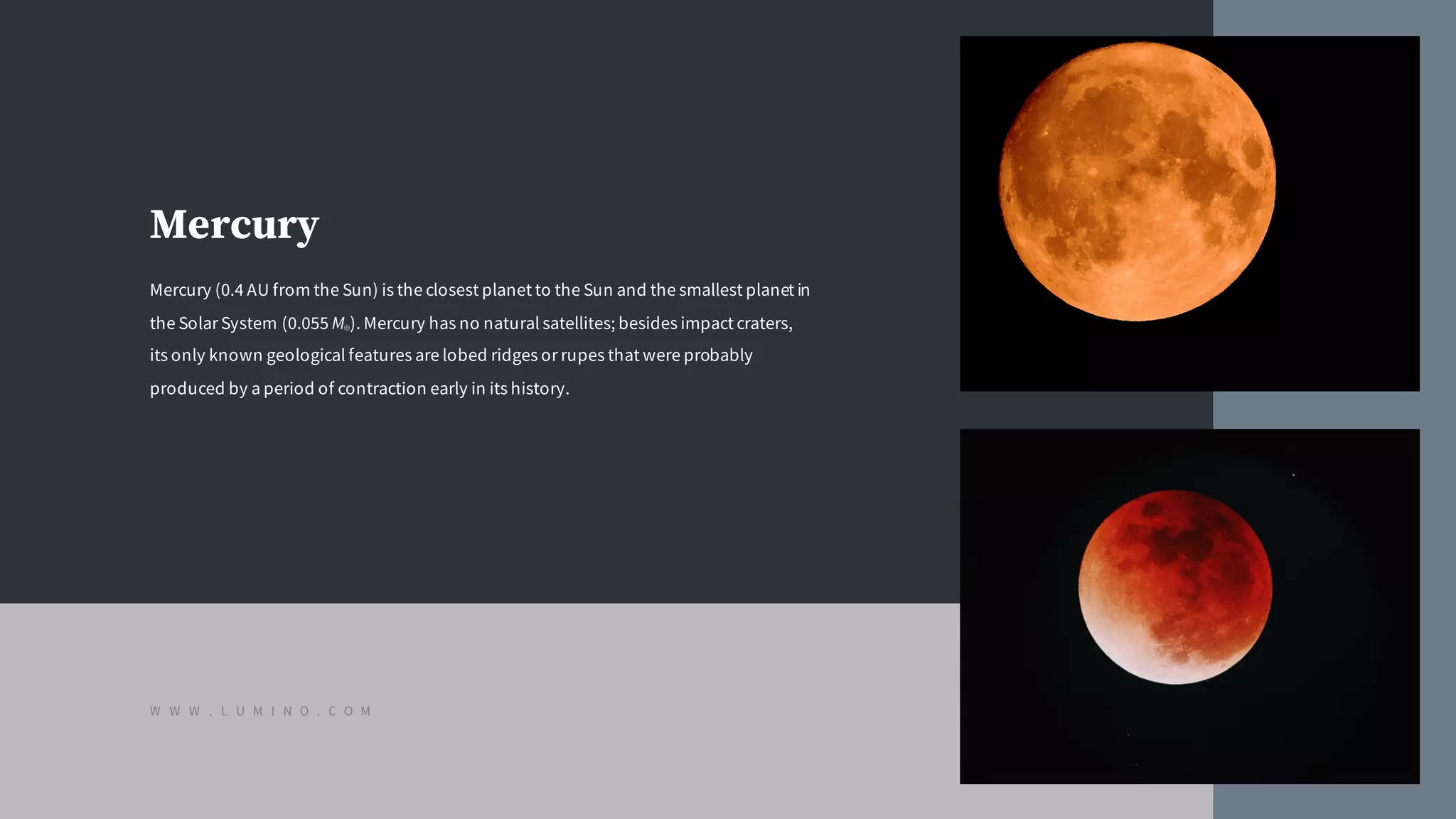 Mercury
Mercury (0.4 AU from the Sun) is the closest planet to the Sun and the smallest planet in
the Solar System (0.055 M⊕). Mercury has no natural satellites; besides impact craters,
its only known geological features are lobed ridges or rupes that were probably
produced by a period of contraction early in its history.
W W W . L U M I N O . C O M
 