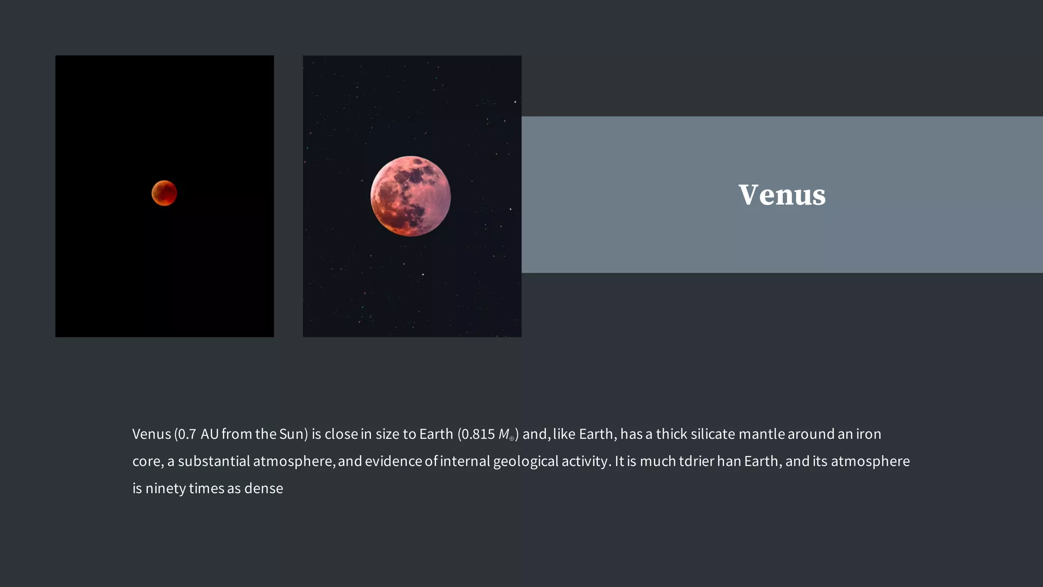 Venus
Venus (0.7 AUfrom theSun) is closein size to Earth (0.815 M⊕) and,like Earth, has a thick silicate mantlearound an iron
core, a substantial atmosphere,and evidenceofinternal geological activity. It is much tdrier han Earth, and its atmosphere
is ninety times as dense
 