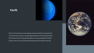 Earth
Earth (1 AU from theSun) is thelargest and densest oftheinner planets,the
only oneknown to havecurrent geological activity,and theonly placewhere
life is known to exist. Its liquid hydrosphereis uniqueamongtheterrestrial
planets,and it is theonly planet whereplatetectonics has been observed
 