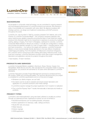 Company Profile

LuminOre                         ®

visualize | realize | metalize
                                      Al | Cu+Zn | Cu+Sn | Cu | Fe | Zn + Ni | Cr |         Z3




BACKGROUND                                                                                          MISSION STATEMENT
 As	the	leader	in	composite	metal	technology,	we	are	committed	to	ongoing	research	
 and	technological	advancement	of	LuminOre	products	and	services.	We	embrace	a	
 policy	of	accessibility	and	cooperation	with	every	client.	By	aligning	ourselves	with
 strategic	partners,	we	design	and	implement	outstanding	LuminOre® products
 throughout	the	world.	
 LuminOre,	Inc.	was	founded	in	1993	by	company	president	Tom	Valente,	who	is	the	                   COMPANY HISTORY
 inventor	of	LuminOre	Composite	Metal™.	The	company’s	exclusive	patented	cold-
 spray metal process applies a beautiful and protective layer of real metal that creates
 products	that	otherwise	might	be	too	impractical	or	expensive	to	produce	by	traditional	
 casting,	plating	or	forging.	From	foam	to	fiberglass,	cardboard	to	concrete,	LuminOre	
 Composite	Metal	adheres	to	almost	any	surface,	in	virtually	any	configuration	or	design,	
 and	provides	the	aesthetic	benefits	of	a	cast	or	forged	metal	—	including	texture,	luster	
 and	heat	conductivity	—	but	without	the	weight	and	expense.	LuminOre	Composite	
 Metal	is	a	more	environmentally	friendly	alternative	to	the	toxic	effects	of	traditional	
 metal	forging	and	plating.	From	the	backlots	of	Hollywood	to	downtown	Singapore,	
 the	LuminOre	name	is	synonymous	with	creating	astounding	metal	structures,	sculp-
 tures	and	coverings.	LuminOre	Fabrication	provides	world-class	project	management,
 fabrication	and	application	services	for	projects	throughout	the	world.
 7 team leaders, 70 team members                                                                    EMPLOYEES


PRODUCTS AND SERVICES
 LuminOre	Composite	Metal	is	available	in	Aluminum,	Brass,	Bronze,	Copper,	Iron,	                   WE MAKE IT
 Nickel/Silver,	White	Bronze	and	Zinc.	We	manufacture	the	composite	metals	to	exacting	
 specifications.	Our	products	are	warranted	for	30	years	when	fabricated	to	LuminOre	
 standards.
                                                                                                    WE BUILD IT
 LuminOre	Fabrication	provides	Project	Management	services	for	architectural	firms,	
 film	studios,	OEMs	and	commercial	builders.	Our	services	will	ensure	that	your	project
 is	completed	to	LuminOre	specifications	and	is	on	time	and	on	budget.
   	 •	Whatever	our	clients	imagine,	we	can	build
   	 •		 ur	teams	can	be	on	site	to	evaluate	and	ensure	proper	fabrication	and	
       O
       application	of	LuminOre’s	exclusive	cold-metal	coatings
   	 •	LuminOre’s	experts	manage	the	project	application	from	inception	to	realization
   	 •		 he	LuminOre	Flyaway	Team™ travels internationally to fabricate and install our
       T
       products
                                                                                                    APPLICATIONS

PROJECT TYPES
 LuminOre’s cold-metal application using real metal, adheres to virtually any surface
 through our patented process. Applications include, but are not limited to:
   	 •	Architectural	features	such	as	building	facades,	entryways
   	 •	Interior	applications	for	stairways,	walls,	ceilings	and	floors
   	 •	Studio	film	sets	and	props
   	 •	Water	features
   	 •	Exterior	signage
   	 •	OEM	applications



    6060 Corte del Cedro • Carlsbad, CA 92011 | 760.431.7705 • fax 760.431.7706 | www.luminore.com | e-mail: sales@luminore.com
 