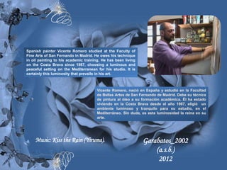 Spanish painter Vicente Romero studied at the Faculty of
Fine Arts of San Fernando in Madrid. He owes his technique
in oil painting to his academic training. He has been living
on the Costa Brava since 1987, choosing a luminous and
peaceful setting on the Mediterranean for his studio. It is
certainly this luminosity that prevails in his art.



                                      Vicente Romero, nació en España y estudió en la Facultad
                                      de Bellas Artes de San Fernando de Madrid. Debe su técnica
                                      de pintura al óleo a su formación académica. Él ha estado
                                      viviendo en la Costa Brava desde el año 1987, eligió un
                                      ambiente luminoso y tranquilo para su estudio, en el
                                      Mediterráneo. Sin duda, es esta luminosidad la reina en su
                                      arte.




    Music: Kiss the Rain (Yiruma).                             Garabatos_2002
                                                                   (a.s.b.)
                                                                    2012
 