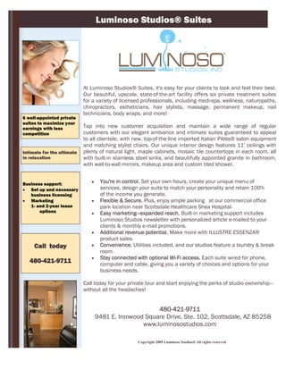 Luminoso Studios® Suites




                            At Luminoso Studios® Suites, it's easy for your clients to look and feel their best.
                            Our beautiful, upscale, state-of-the-art facility offers six private treatment suites
                            for a variety of licensed professionals, including medi-spa, wellness, naturopaths,
                            chiropractors, estheticians, hair stylists, massage, permanent makeup, nail
                            technicians, body wraps, and more!
6 well-appointed private
suites to maximize your
earnings with less          Tap into new customer acquisition and maintain a wide range of regular
competition                 customers with our elegant ambiance and intimate suites guaranteed to appeal
                            to all clientele, with new, top-of-the-line imported Italian Pibbs® salon equipment
                            and matching stylist chairs. Our unique interior design features 11' ceilings with
Intimate for the ultimate   plenty of natural light, maple cabinets, mosaic tile countertops in each room, all
in relaxation               with built-in stainless steel sinks, and beautifully appointed granite in bathroom,
                            with wall-to-wall mirrors, makeup area and custom tiled shower.


Business support:                  You're in control. Set your own hours, create your unique menu of
 Set up and necessary              services, design your suite to match your personality and retain 100%
   business licensing               of the income you generate.
 Marketing                        Flexible & Secure. Plus, enjoy ample parking at our commercial office
   1- and 2-year lease              park location near Scottsdale Healthcare Shea Hospital.
       options                     Easy marketing—expanded reach. Built-in marketing support includes
                                    Luminoso Studios newsletter with personalized article e-mailed to your
                                    clients & monthly e-mail promotions.
                                   Additional revenue potential. Make more with ILLUSTRE ESSENZA®
                                    product sales.
     Call today                    Convenience. Utilities included, and our studios feature a laundry & break
                                    room.
                                   Stay connected with optional Wi-Fi access. Each suite wired for phone,
   480-421-9711                     computer and cable, giving you a variety of choices and options for your
                                    business needs.

                            Call today for your private tour and start enjoying the perks of studio ownership—
                            without all the headaches!


                                                        480-421-9711
                                   9481 E. Ironwood Square Drive, Ste. 102, Scottsdale, AZ 85258
                                                   www.luminosostudios.com

                                                    Copyright 2009 Luminoso Studios® All rights reserved
 
