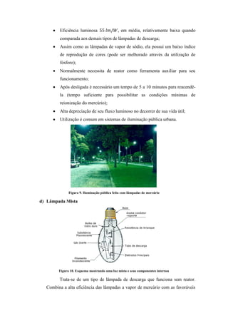 Eficiência luminosa , em média, relativamente baixa quando
comparada aos demais tipos de lâmpadas de descarga;
Assim como as lâmpadas de vapor de sódio, ela possui um baixo índice
de reprodução de cores (pode ser melhorado através da utilização de
fósforo);
Normalmente necessita de reator como ferramenta auxiliar para seu
funcionamento;
Após desligada é necessário um tempo de 5 a 10 minutos para reacendê-
la (tempo suficiente para possibilitar as condições mínimas de
reionização do mercúrio);
Alta depreciação de seu fluxo luminoso no decorrer de sua vida útil;
Utilização é comum em sistemas de iluminação pública urbana.
Figura 9. Iluminação pública feita com lâmpadas de mercúrio
d) Lâmpada Mista
Figura 10. Esquema mostrando uma luz mista e seus componentes internos
Trata-se de um tipo de lâmpada de descarga que funciona sem reator.
Combina a alta eficiência das lâmpadas a vapor de mercúrio com as favoráveis
 