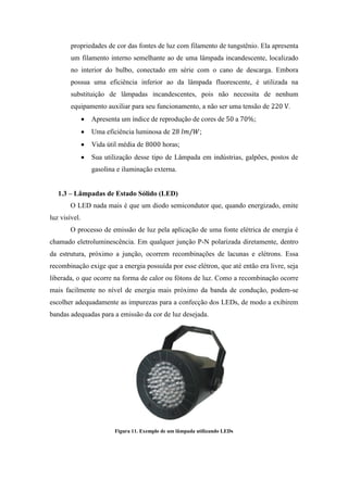 propriedades de cor das fontes de luz com filamento de tungstênio. Ela apresenta
um filamento interno semelhante ao de uma lâmpada incandescente, localizado
no interior do bulbo, conectado em série com o cano de descarga. Embora
possua uma eficiência inferior ao da lâmpada fluorescente, é utilizada na
substituição de lâmpadas incandescentes, pois não necessita de nenhum
equipamento auxiliar para seu funcionamento, a não ser uma tensão de .
Apresenta um índice de reprodução de cores de a ;
Uma eficiência luminosa de ;
Vida útil média de horas;
Sua utilização desse tipo de Lâmpada em indústrias, galpões, postos de
gasolina e iluminação externa.
1.3 – Lâmpadas de Estado Sólido (LED)
O LED nada mais é que um diodo semicondutor que, quando energizado, emite
luz visível.
O processo de emissão de luz pela aplicação de uma fonte elétrica de energia é
chamado eletroluminescência. Em qualquer junção P-N polarizada diretamente, dentro
da estrutura, próximo a junção, ocorrem recombinações de lacunas e elétrons. Essa
recombinação exige que a energia possuída por esse elétron, que até então era livre, seja
liberada, o que ocorre na forma de calor ou fótons de luz. Como a recombinação ocorre
mais facilmente no nível de energia mais próximo da banda de condução, podem-se
escolher adequadamente as impurezas para a confecção dos LEDs, de modo a exibirem
bandas adequadas para a emissão da cor de luz desejada.
Figura 11. Exemplo de um lâmpada utilizando LEDs
 