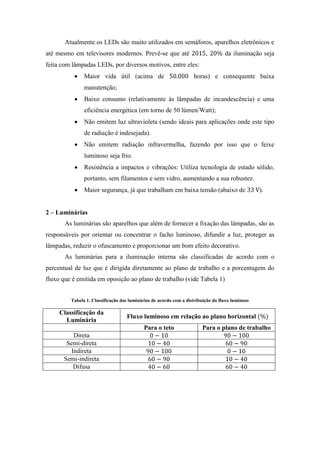 Atualmente os LEDs são muito utilizados em semáforos, aparelhos eletrônicos e
até mesmo em televisores modernos. Prevê-se que até , da iluminação seja
feita com lâmpadas LEDs, por diversos motivos, entre eles:
Maior vida útil (acima de horas) e consequente baixa
manutenção;
Baixo consumo (relativamente às lâmpadas de incandescência) e uma
eficiência energética (em torno de 50 lúmen/Watt);
Não emitem luz ultravioleta (sendo ideais para aplicações onde este tipo
de radiação é indesejada).
Não emitem radiação infravermelha, fazendo por isso que o feixe
luminoso seja frio.
Resistência a impactos e vibrações: Utiliza tecnologia de estado sólido,
portanto, sem filamentos e sem vidro, aumentando a sua robustez.
Maior segurança, já que trabalham em baixa tensão (abaixo de ).
2 – Luminárias
As luminárias são aparelhos que além de fornecer a fixação das lâmpadas, são as
responsáveis por orientar ou concentrar o facho luminoso, difundir a luz, proteger as
lâmpadas, reduzir o ofuscamento e proporcionar um bom efeito decorativo.
As luminárias para a iluminação interna são classificadas de acordo com o
percentual de luz que é dirigida diretamente ao plano de trabalho e a porcentagem do
fluxo que é emitida em oposição ao plano de trabalho (vide Tabela 1)
Tabela 1. Classificação das luminárias de acordo com a distribuição do fluxo luminoso
Classificação da
Luminária
Fluxo luminoso em relação ao plano horizontal
Para o teto Para o plano de trabalho
Direta
Semi-direta
Indireta
Semi-indireta
Difusa
 