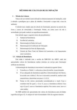 MÉTODOS DE CÁLCULOS DE ILUMINAÇÃO
1 – Método dos Lúmens
Trata-se de um método muito utilizado no dimensionamento de instalações, onde
é adotado o paradigma que o plano de trabalho é horizontal e ocupa toda a área do
ambiente.
É método mais simples para de cálculo de iluminação, presente na maioria dos
livros e cursos de eletricidade e iluminação. Porém, em certos casos ele não é
aconselhado, pois pode conduzir ao superdimensionamento.
Este método segue o seguinte roteiro de procedimentos:
I. Seleção da Iluminância;
II. Escolha da Luminária;
III. Determinação do Índice do Local;
IV. Determinação do Coeficiente de Utilização;
V. Determinação do Fator de Depreciação;
VI. Cálculo do Fluxo Total, do Número de Luminárias e do Espaçamento
entre Luminárias.
1.1 – Seleção da Iluminância
Esta etapa é realizada com o auxílio da NBR-5413 da ABNT, onde são
apresentados valores de iluminâncias médias mínimas em serviço para iluminação
artificial em interiores.
A determinação da iluminância conveniente é realizada da seguinte forma:
I. Consulta-se a Tabela 1 e seleciona a classe de tarefas visuais desejada.
II. O uso adequado da iluminância específica é determinado por três fatores,
de acordo com a tabela 2. Por isso é necessário consultá-la, analisar cada
característica e determinar seu peso ( ).
III. Somar os três valores encontrados (considerando-se o sinal). Caso o
resultado total for igual a ou , usa-se a iluminância inferior; Caso
seja ou , usa-se a iluminância superior; Nos outros casos, usa-se o
valor médio;
Na NBR também são apresentadas três valores de iluminâncias para atividades
específicas (Figura 12). A seleção do valor recomendado é feito da seguinte maneira:
 