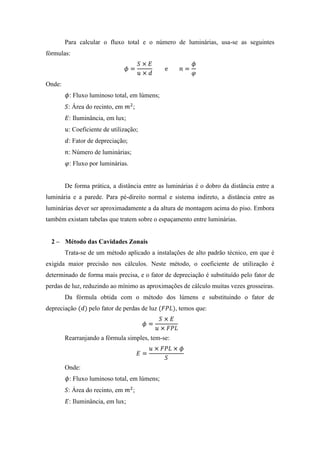 Para calcular o fluxo total e o número de luminárias, usa-se as seguintes
fórmulas:
Onde:
: Fluxo luminoso total, em lúmens;
: Área do recinto, em ;
: Iluminância, em lux;
: Coeficiente de utilização;
: Fator de depreciação;
: Número de luminárias;
: Fluxo por luminárias.
De forma prática, a distância entre as luminárias é o dobro da distância entre a
luminária e a parede. Para pé-direito normal e sistema indireto, a distância entre as
luminárias dever ser aproximadamente a da altura de montagem acima do piso. Embora
também existam tabelas que tratem sobre o espaçamento entre luminárias.
2 – Método das Cavidades Zonais
Trata-se de um método aplicado a instalações de alto padrão técnico, em que é
exigida maior precisão nos cálculos. Neste método, o coeficiente de utilização é
determinado de forma mais precisa, e o fator de depreciação é substituído pelo fator de
perdas de luz, reduzindo ao mínimo as aproximações de cálculo muitas vezes grosseiras.
Da fórmula obtida com o método dos lúmens e substituindo o fator de
depreciação pelo fator de perdas de luz , temos que:
Rearranjando a fórmula simples, tem-se:
Onde:
: Fluxo luminoso total, em lúmens;
: Área do recinto, em ;
: Iluminância, em lux;
 
