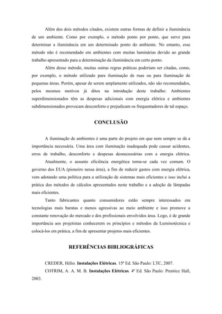 Além dos dois métodos citados, existem outras formas de definir a iluminância
de um ambiente. Como por exemplo, o método ponto por ponto, que serve para
determinar a iluminância em um determinado ponto do ambiente. No entanto, esse
método não é recomendado em ambientes com muitas luminárias devido ao grande
trabalho apresentado para a determinação da iluminância em certo ponto.
Além desse método, muitas outras regras práticas poderiam ser citadas, como,
por exemplo, o método utilizado para iluminação de ruas ou para iluminação de
pequenas áreas. Porém, apesar de serem amplamente utilizados, não são recomendados,
pelos mesmos motivos já ditos na introdução deste trabalho: Ambientes
superdimensionados têm as despesas adicionais com energia elétrica e ambientes
subdimensionados provocam desconforto e prejudicam os frequentadores de tal espaço.
CONCLUSÃO
A iluminação de ambientes é uma parte do projeto em que nem sempre se dá a
importância necessária. Uma área com iluminação inadequada pode causar acidentes,
erros de trabalho, desconforto e despesas desnecessárias com a energia elétrica.
Atualmente, o assunto eficiência energética torna-se cada vez comum. O
governo dos EUA (pioneiro nessa área), a fim de reduzir gastos com energia elétrica,
vem adotando uma política para a utilização de sistemas mais eficientes e isso inclui a
prática dos métodos de cálculos apresentados neste trabalho e a adoção de lâmpadas
mais eficientes.
Tanto fabricantes quanto consumidores estão sempre interessados em
tecnologias mais baratas e menos agressivas ao meio ambiente e isso promove a
constante renovação do mercado e dos profissionais envolvidos área. Logo, é de grande
importância aos projetistas conhecerem os princípios e métodos da Luminotécnica e
colocá-los em prática, a fim de apresentar projetos mais eficientes.
REFERÊNCIAS BIBLIOGRÁFICAS
CREDER, Hélio. Instalações Elétricas. 15ª Ed. São Paulo: LTC, 2007.
COTRIM, A. A. M. B. Instalações Elétricas. 4ª Ed. São Paulo: Prentice Hall,
2003.
 