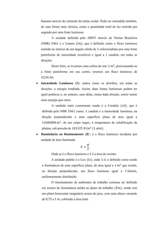 humano através do estímulo da retina ocular. Pode ser entendido também,
de uma forma mais técnica, como a quantidade total de luz emitida por
segundo por uma fonte luminosa.
A unidade definida pela ABNT através da Norma Brasileira
(NBR) é o Lúmen , que é definido como o fluxo luminoso
emitido no interior de um ângulo sólido de esferorradiano por uma fonte
puntiforme de intensidade invariável e igual a 1 candela, em todas as
direções.
Deste feito, se tivermos uma esfera de raio , posicionando-se
a fonte puntiforme em seu centro, teremos um fluxo luminoso de
.
Intensidade Luminosa : indica como se distribui, em todas as
direções, a energia irradiada. Assim, duas fontes luminosas podem ter
igual potência e, no entanto, uma delas, numa dada direção, emitir muito
mais energia que outra.
A unidade mais comumente usada é a Candela , que é
definida pela NBR como: candela é a intensidade luminosa, na
direção perpendicular a uma superfície plana de área igual a
, de um corpo negro, à temperatura de solidificação da
platina, sob pressão de .
Iluminância ou Iluminamento : é o fluxo luminoso incidente por
unidade de área iluminada.
Onde é o fluxo luminoso e é a área do recinto.
A unidade padrão é o Lux , onde é definido como sendo
a iluminância de uma superfície plana, de área igual a que recebe,
na direção perpendicular, um fluxo luminoso igual a ,
uniformemente distribuído.
O iluminamento de ambientes de trabalho costuma ser definido
em termos de iluminância média no plano de trabalho , sendo este
um plano horizontal imaginário acima do piso, com uma altura variando
de a , cobrindo a área total.
 