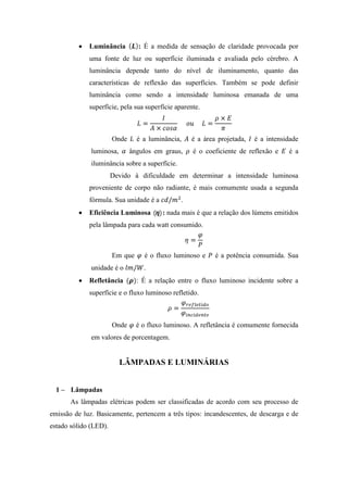Luminância : É a medida de sensação de claridade provocada por
uma fonte de luz ou superfície iluminada e avaliada pelo cérebro. A
luminância depende tanto do nível de iluminamento, quanto das
características de reflexão das superfícies. Também se pode definir
luminância como sendo a intensidade luminosa emanada de uma
superfície, pela sua superfície aparente.
Onde é a luminância, é a área projetada, é a intensidade
luminosa, ângulos em graus, é o coeficiente de reflexão e é a
iluminância sobre a superfície.
Devido à dificuldade em determinar a intensidade luminosa
proveniente de corpo não radiante, é mais comumente usada a segunda
fórmula. Sua unidade é a .
Eficiência Luminosa : nada mais é que a relação dos lúmens emitidos
pela lâmpada para cada watt consumido.
Em que é o fluxo luminoso e é a potência consumida. Sua
unidade é o .
Refletância : É a relação entre o fluxo luminoso incidente sobre a
superfície e o fluxo luminoso refletido.
Onde é o fluxo luminoso. A refletância é comumente fornecida
em valores de porcentagem.
LÂMPADAS E LUMINÁRIAS
1 – Lâmpadas
As lâmpadas elétricas podem ser classificadas de acordo com seu processo de
emissão de luz. Basicamente, pertencem a três tipos: incandescentes, de descarga e de
estado sólido (LED).
 