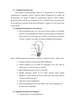1.1 – Lâmpadas Incandescentes
Seu princípio de funcionamento baseia-se no aquecimento de um filamento,
normalmente de tungstênio, devido à potência elétrica dissipada por ele quando em
funcionamento. Ao chegar ao estado de incandescência passará a emitir radiação,
grande parte dela na forma de luz (espectro visível). O filamento deve ser posto dentro
de um bulbo com a presença de gás inerte (Nitrogênio e Argônio) ou vácuo, para evitar
a sua oxidação.
a) Lâmpadas Incandescentes Convencionais
São recomendadas para o uso em locais em que se deseja a luz dirigida,
portátil e com flexibilidade de escolha de diversos ângulos de abertura de
facho luminoso. São utilizadas, por exemplo, no destaque de mercadorias
em lojas e, também, em estufas de secagem (lâmpadas infravermelhas).
Figura 1. Lâmpada Incandescente Convencional. a – Filamento; b – Gás Inerte ou Vácuo; c – Bulbo; d – Base.
Possuem uma baixa vida útil, entre a horas;
Grande influência de sua tensão de alimentação. Para cada de
sobretensão, sua vida útil reduz-se em ;
Baixa eficiência luminosa, entre e ;
Quando funcionam abaixo de sua tensão nominal sofrem grande
influência. A cada variação de na tensão ocorre uma diminuição de
em seu fluxo luminoso;
Mais baixo custo de implantação;
Índice de reprodução de cores é de , o que é muito importante em
diversos tipos de aplicação.
b) Lâmpadas Incandescentes Halógenas
Vida útil maior, em média 2000 horas;
 