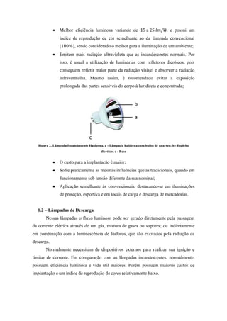 Melhor eficiência luminosa variando de a e possui um
índice de reprodução de cor semelhante ao da lâmpada convencional
( ), sendo considerado o melhor para a iluminação de um ambiente;
Emitem mais radiação ultravioleta que as incandescentes normais. Por
isso, é usual a utilização de luminárias com refletores dicróicos, pois
conseguem refletir maior parte da radiação visível e absorver a radiação
infravermelha. Mesmo assim, é recomendado evitar a exposição
prolongada das partes sensíveis do corpo à luz direta e concentrada;
Figura 2. Lâmpada Incandescente Halógena. a - Lâmpada halógena com bulbo de quartzo; b - Espleho
dicróico; c - Base
O custo para a implantação é maior;
Sofre praticamente as mesmas influências que as tradicionais, quando em
funcionamento sob tensão diferente da sua nominal;
Aplicação semelhante às convencionais, destacando-se em iluminações
de proteção, esportiva e em locais de carga e descarga de mercadorias.
1.2 – Lâmpadas de Descarga
Nessas lâmpadas o fluxo luminoso pode ser gerado diretamente pela passagem
da corrente elétrica através de um gás, mistura de gases ou vapores; ou indiretamente
em combinação com a luminescência de fósforos, que são excitados pela radiação da
descarga.
Normalmente necessitam de dispositivos externos para realizar sua ignição e
limitar de corrente. Em comparação com as lâmpadas incandescentes, normalmente,
possuem eficiência luminosa e vida útil maiores. Porém possuem maiores custos de
implantação e um índice de reprodução de cores relativamente baixo.
 