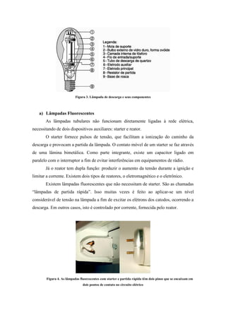 Figura 3. Lâmpada de descarga e seus componentes
a) Lâmpadas Fluorescentes
As lâmpadas tubulares não funcionam diretamente ligadas à rede elétrica,
necessitando de dois dispositivos auxiliares: starter e reator.
O starter fornece pulsos de tensão, que facilitam a ionização do caminho da
descarga e provocam a partida da lâmpada. O contato móvel de um starter se faz através
de uma lâmina bimetálica. Como parte integrante, existe um capacitor ligado em
paralelo com o interruptor a fim de evitar interferências em equipamentos de rádio.
Já o reator tem dupla função: produzir o aumento da tensão durante a ignição e
limitar a corrente. Existem dois tipos de reatores, o eletromagnético e o eletrônico.
Existem lâmpadas fluorescentes que não necessitam de starter. São as chamadas
“lâmpadas de partida rápida”. Isso muitas vezes é feito ao aplicar-se um nível
considerável de tensão na lâmpada a fim de excitar os elétrons dos catodos, ocorrendo a
descarga. Em outros casos, isto é controlado por corrente, fornecida pelo reator.
Figura 4. As lâmpadas fluorescentes com starter e partida rápida têm dois pinos que se encaixam em
dois pontos de contato no circuito elétrico
 